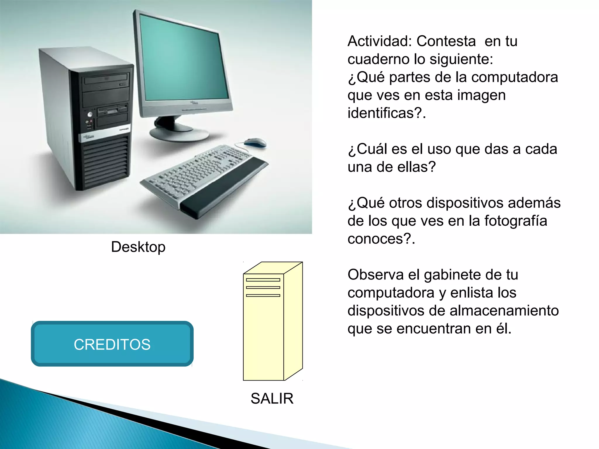 Desktop
Actividad: Contesta en tu
cuaderno lo siguiente:
¿Qué partes de la computadora
que ves en esta imagen
identificas?.
¿Cuál es el uso que das a cada
una de ellas?
¿Qué otros dispositivos además
de los que ves en la fotografía
conoces?.
Observa el gabinete de tu
computadora y enlista los
dispositivos de almacenamiento
que se encuentran en él.
CREDITOS
SALIR
 