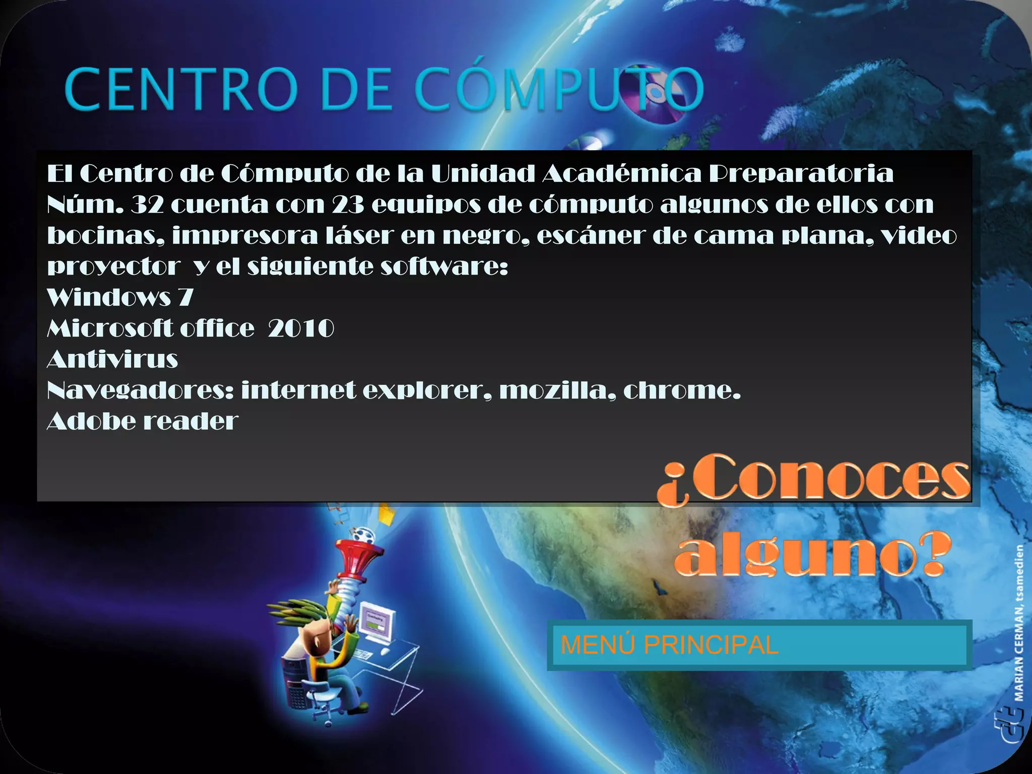 El Centro de Cómputo de la Unidad Académica Preparatoria
Núm. 32 cuenta con 23 equipos de cómputo algunos de ellos con
bocinas, impresora láser en negro, escáner de cama plana, video
proyector y el siguiente software:
Windows 7
Microsoft office 2010
Antivirus
Navegadores: internet explorer, mozilla, chrome.
Adobe reader
El Centro de Cómputo de la Unidad Académica Preparatoria
Núm. 32 cuenta con 23 equipos de cómputo algunos de ellos con
bocinas, impresora láser en negro, escáner de cama plana, video
proyector y el siguiente software:
Windows 7
Microsoft office 2010
Antivirus
Navegadores: internet explorer, mozilla, chrome.
Adobe reader
MENÚ PRINCIPAL
 