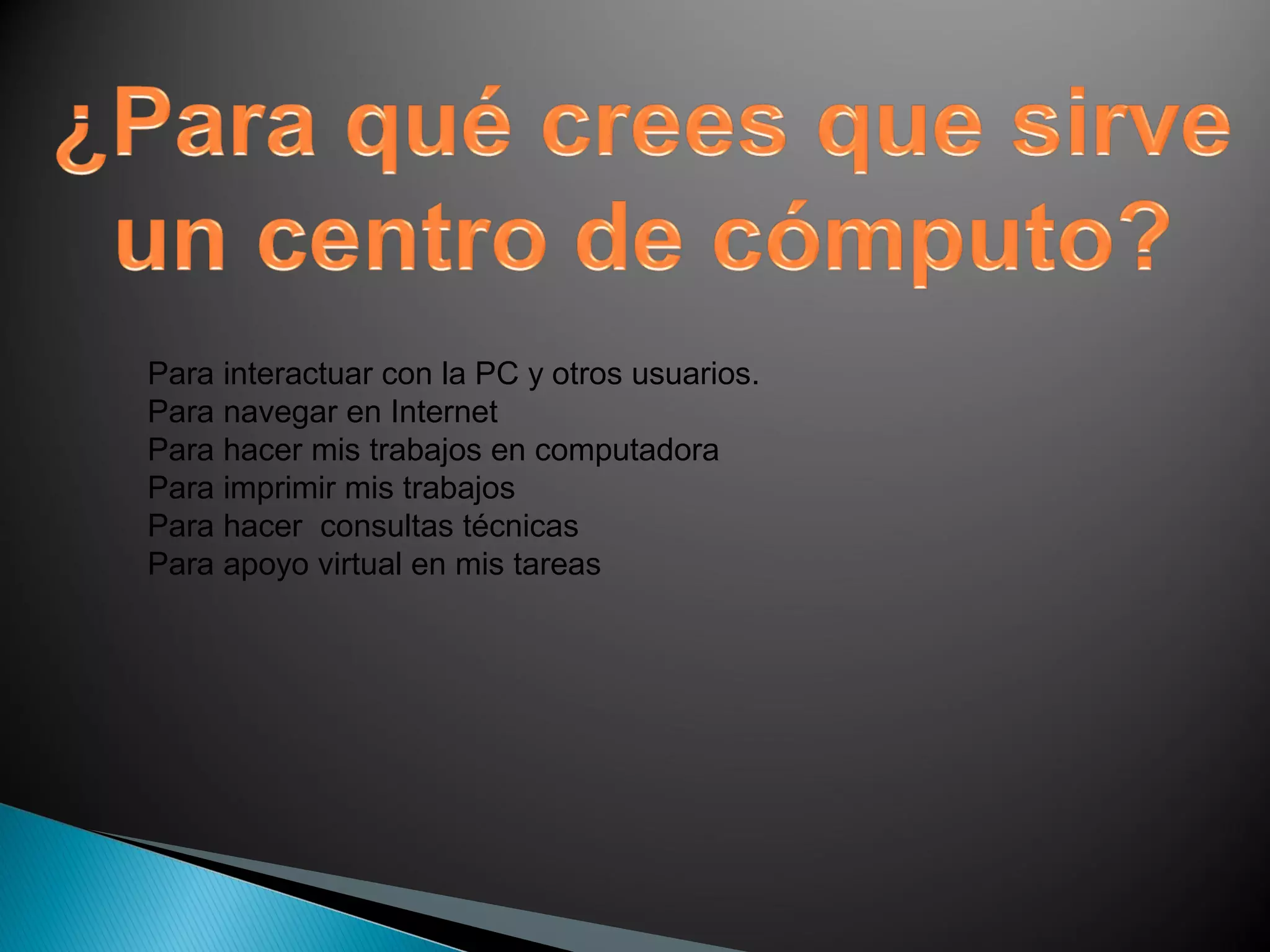 Para interactuar con la PC y otros usuarios.
Para navegar en Internet
Para hacer mis trabajos en computadora
Para imprimir mis trabajos
Para hacer consultas técnicas
Para apoyo virtual en mis tareas
 