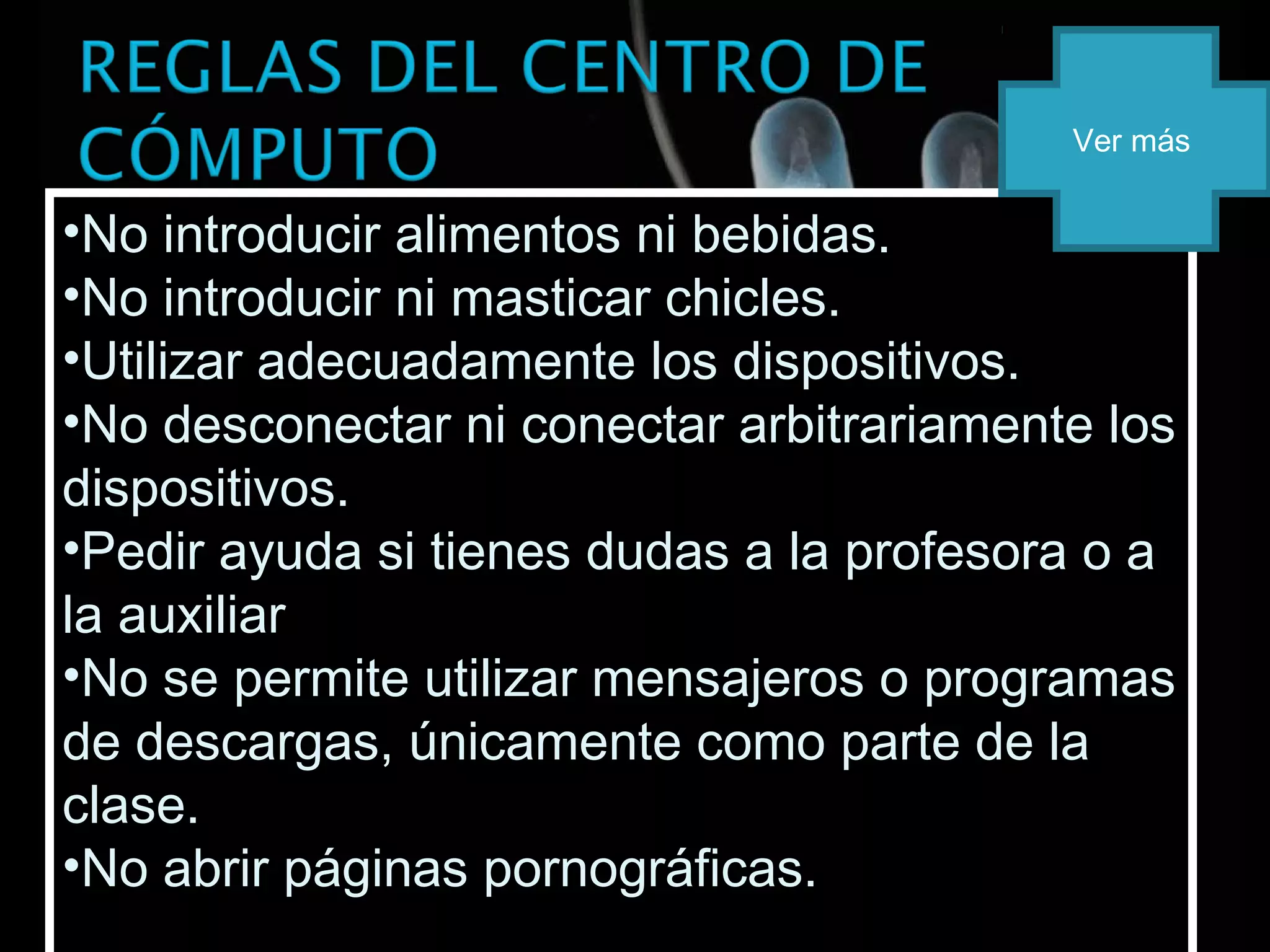 •No introducir alimentos ni bebidas.
•No introducir ni masticar chicles.
•Utilizar adecuadamente los dispositivos.
•No desconectar ni conectar arbitrariamente los
dispositivos.
•Pedir ayuda si tienes dudas a la profesora o a
la auxiliar
•No se permite utilizar mensajeros o programas
de descargas, únicamente como parte de la
clase.
•No abrir páginas pornográficas.
•No introducir alimentos ni bebidas.
•No introducir ni masticar chicles.
•Utilizar adecuadamente los dispositivos.
•No desconectar ni conectar arbitrariamente los
dispositivos.
•Pedir ayuda si tienes dudas a la profesora o a
la auxiliar
•No se permite utilizar mensajeros o programas
de descargas, únicamente como parte de la
clase.
•No abrir páginas pornográficas.
Ver más
 