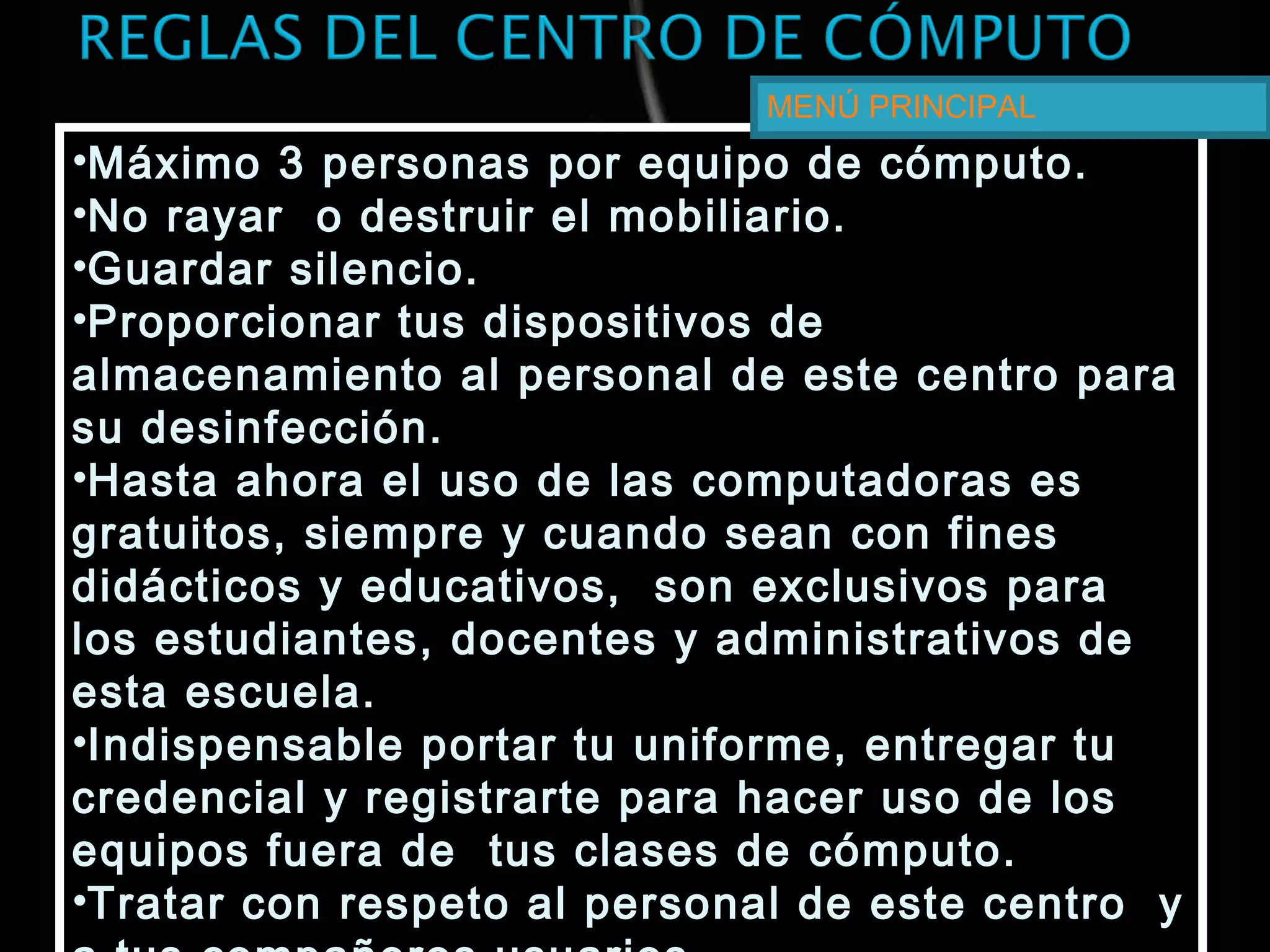 •Máximo 3 personas por equipo de cómputo.
•No rayar o destruir el mobiliario.
•Guardar silencio.
•Proporcionar tus dispositivos de
almacenamiento al personal de este centro para
su desinfección.
•Hasta ahora el uso de las computadoras es
gratuitos, siempre y cuando sean con fines
didácticos y educativos, son exclusivos para
los estudiantes, docentes y administrativos de
esta escuela.
•Indispensable portar tu uniforme, entregar tu
credencial y registrarte para hacer uso de los
equipos fuera de tus clases de cómputo.
•Tratar con respeto al personal de este centro y
•Máximo 3 personas por equipo de cómputo.
•No rayar o destruir el mobiliario.
•Guardar silencio.
•Proporcionar tus dispositivos de
almacenamiento al personal de este centro para
su desinfección.
•Hasta ahora el uso de las computadoras es
gratuitos, siempre y cuando sean con fines
didácticos y educativos, son exclusivos para
los estudiantes, docentes y administrativos de
esta escuela.
•Indispensable portar tu uniforme, entregar tu
credencial y registrarte para hacer uso de los
equipos fuera de tus clases de cómputo.
•Tratar con respeto al personal de este centro y
MENÚ PRINCIPAL
 