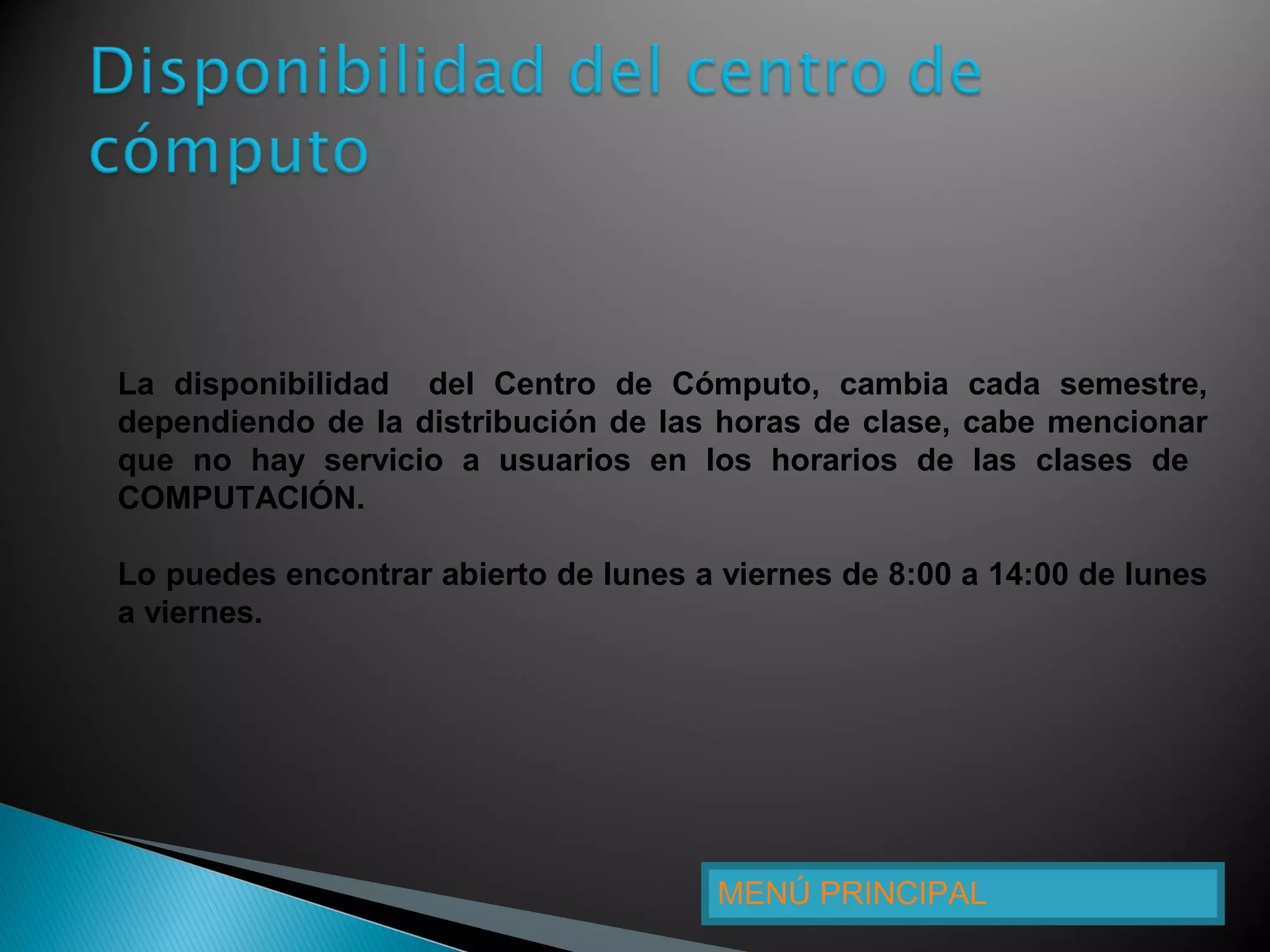 MENÚ PRINCIPAL
La disponibilidad del Centro de Cómputo, cambia cada semestre,
dependiendo de la distribución de las horas de clase, cabe mencionar
que no hay servicio a usuarios en los horarios de las clases de
COMPUTACIÓN.
Lo puedes encontrar abierto de lunes a viernes de 8:00 a 14:00 de lunes
a viernes.
 