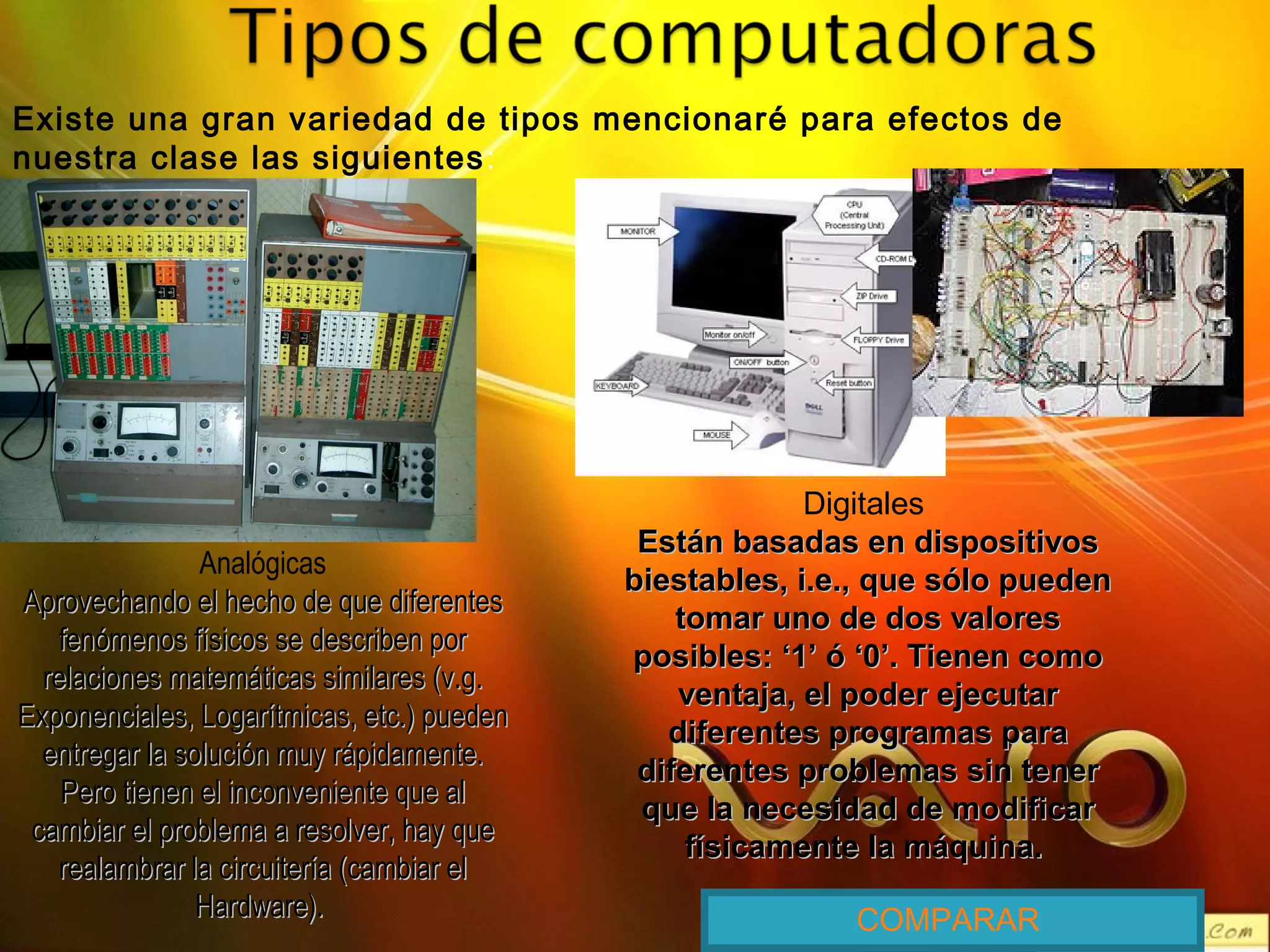 Existe una gran variedad de tipos mencionaré para efectos de
nuestra clase las siguientes:
Analógicas
Aprovechando el hecho de que diferentesAprovechando el hecho de que diferentes
fenómenos físicos se describen porfenómenos físicos se describen por
relaciones matemáticas similares (v.g.relaciones matemáticas similares (v.g.
Exponenciales, Logarítmicas, etc.) puedenExponenciales, Logarítmicas, etc.) pueden
entregar la solución muy rápidamente.entregar la solución muy rápidamente.
Pero tienen el inconveniente que alPero tienen el inconveniente que al
cambiar el problema a resolver, hay quecambiar el problema a resolver, hay que
realambrar la circuitería (cambiar elrealambrar la circuitería (cambiar el
Hardware).Hardware).
Digitales
Están basadas en dispositivosEstán basadas en dispositivos
biestables, i.e., que sólo puedenbiestables, i.e., que sólo pueden
tomar uno de dos valorestomar uno de dos valores
posibles: ‘1’ ó ‘0’. Tienen comoposibles: ‘1’ ó ‘0’. Tienen como
ventaja, el poder ejecutarventaja, el poder ejecutar
diferentes programas paradiferentes programas para
diferentes problemas sin tenerdiferentes problemas sin tener
que la necesidad de modificarque la necesidad de modificar
físicamente la máquina.físicamente la máquina.
COMPARAR
 