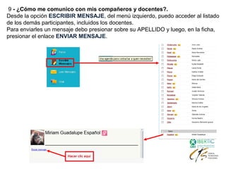 9 - ¿Cómo me comunico con mis compañeros y docentes?.
Desde la opción ESCRIBIR MENSAJE, del menú izquierdo, puedo acceder al listado
de los demás participantes, incluidos los docentes.
Para enviarles un mensaje debo presionar sobre su APELLIDO y luego, en la ficha,
presionar el enlace ENVIAR MENSAJE.
 