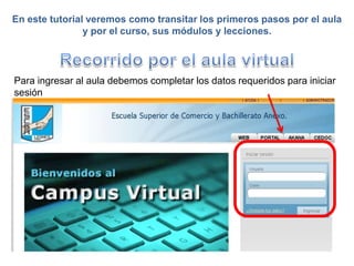 En este tutorial veremos como transitar los primeros pasos por el aula
                y por el curso, sus módulos y lecciones.




Para ingresar al aula debemos completar los datos requeridos para iniciar
sesión
 