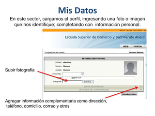 Mis Datos
  En este sector, cargamos el perfil, ingresando una foto o imagen
    que nos identifique; completando con información personal.




Subir fotografía




Agregar información complementaria como dirección,
teléfono, domicilio, correo y otros
 
