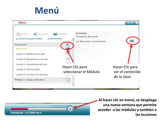 Menú




       Hacer Clic para              Hacer Clic para
       seleccionar el Módulo        ver el contenido
                                    de la clase




                           Al hacer clic en menú, se despliega
                              una nueva ventana que permite
                           acceder a los módulos y también a
                                                 las lecciones
 