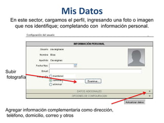Mis Datos
En este sector, cargamos el perfil, ingresando una foto o imagen
que nos identifique; completando con información personal.
Subir
fotografía
Agregar información complementaria como dirección,
teléfono, domicilio, correo y otros