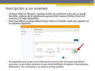 Inscripción a un examen
• Al hacer click en “Buscar”, aparece la lista de exámenes a los que se puede
inscribir, además de la información general del examen (fecha y hora del
examen y el cupo disponible.
• Para inscribirse al grupo deberá hacer click en el botón verde que aparece en
la columna Opciones.
• Es importante que cuente con la información precisa sobre el examen que deberá
presentar, ya que habrá ocasiones en que estará habilitado el registro a dos exámenes
diferentes y, una vez inscrito a un examen, no hay cambios.
11
 