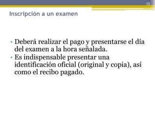 Inscripción a un examen
• Deberá realizar el pago y presentarse el día
del examen a la hora señalada.
• Es indispensable presentar una
identificación oficial (original y copia), así
como el recibo pagado.
15
 