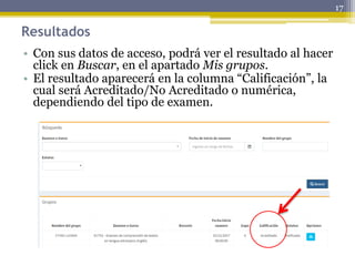 Resultados
• Con sus datos de acceso, podrá ver el resultado al hacer
click en Buscar, en el apartado Mis grupos.
• El resultado aparecerá en la columna “Calificación”, la
cual será Acreditado/No Acreditado o numérica,
dependiendo del tipo de examen.
17
 