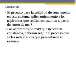 Constancia
• El proceso para la solicitud de constancias
en este sistema aplica únicamente a los
aspirantes que realizaron examen a partir
de enero de 2018.
• Los aspirantes de 2017 que necesiten
constancia, deberán seguir el proceso que
se les indicó el día que presentaron el
examen.
18
 
