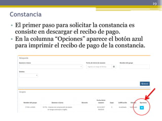 Constancia
• El primer paso para solicitar la constancia es
consiste en descargar el recibo de pago.
• En la columna “Opciones” aparece el botón azul
para imprimir el recibo de pago de la constancia.
19
 