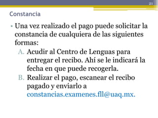 Constancia
• Una vez realizado el pago puede solicitar la
constancia de cualquiera de las siguientes
formas:
A. Acudir al Centro de Lenguas para
entregar el recibo. Ahí se le indicará la
fecha en que puede recogerla.
B. Realizar el pago, escanear el recibo
pagado y enviarlo a
constancias.examenes.fll@uaq.mx.
21
 