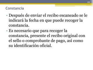 Constancia
• Después de enviar el recibo escaneado se le
indicará la fecha en que puede recoger la
constancia.
• Es necesario que para recoger la
constancia, presente el recibo original con
el sello o comprobante de pago, así como
su identificación oficial.
22
 