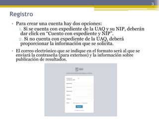 Registro
• Para crear una cuenta hay dos opciones:
1. Si se cuenta con expediente de la UAQ y su NIP, deberán
dar click en “Cuento con expediente y NIP”.
2. Si no cuenta con expediente de la UAQ, deberá
proporcionar la información que se solicita.
• El correo electrónico que se indique en el formato será al que se
enviará la contraseña (para externos) y la información sobre
publicación de resultados.
3
 
