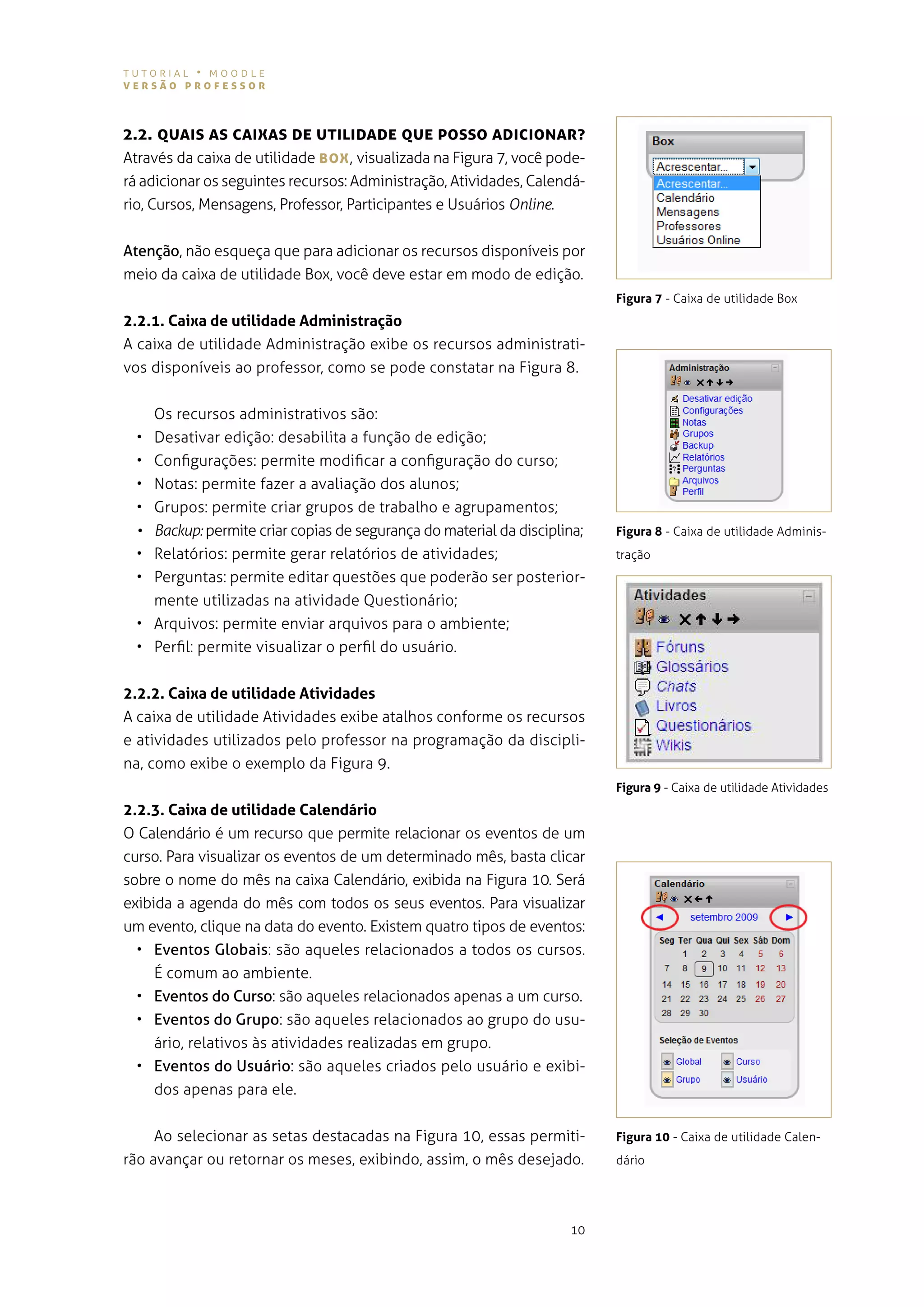 tutorial • moodle
versão professor



2.2. QUAIs As cAIXAs De UTILIDADe QUe posso ADIcIoNAr?
através da caixa de utilidade BoX , visualizada na figura 7, você pode-
rá adicionar os seguintes recursos: administração, atividades, calendá-
rio, cursos, mensagens, professor, participantes e usuários Online.


Atenção, não esqueça que para adicionar os recursos disponíveis por
meio da caixa de utilidade Box, você deve estar em modo de edição.
                                                                              Figura 7 - Caixa de utilidade Box
2.2.1. Caixa de utilidade Administração
a caixa de utilidade administração exibe os recursos administrati-
vos disponíveis ao professor, como se pode constatar na figura 8.


       os recursos administrativos são:
  •    desativar edição: desabilita a função de edição;
  •    configurações: permite modificar a configuração do curso;
  •    notas: permite fazer a avaliação dos alunos;
  •    grupos: permite criar grupos de trabalho e agrupamentos;
  •	   Backup: permite criar copias de segurança do material da disciplina;   Figura 8 - Caixa de utilidade adminis-
  •    relatórios: permite gerar relatórios de atividades;                    tração
  •    perguntas: permite editar questões que poderão ser posterior-
       mente utilizadas na atividade questionário;
  •    arquivos: permite enviar arquivos para o ambiente;
  •    perfil: permite visualizar o perfil do usuário.


2.2.2. Caixa de utilidade Atividades
a caixa de utilidade atividades exibe atalhos conforme os recursos
e atividades utilizados pelo professor na programação da discipli-
na, como exibe o exemplo da figura 9.
                                                                              Figura 9 - Caixa de utilidade atividades
2.2.3. Caixa de utilidade Calendário
o calendário é um recurso que permite relacionar os eventos de um
curso. para visualizar os eventos de um determinado mês, basta clicar
sobre o nome do mês na caixa calendário, exibida na figura 10. será
exibida a agenda do mês com todos os seus eventos. para visualizar
um evento, clique na data do evento. existem quatro tipos de eventos:
  • Eventos Globais: são aqueles relacionados a todos os cursos.
     É comum ao ambiente.
  • Eventos do Curso: são aqueles relacionados apenas a um curso.
  • Eventos do Grupo: são aqueles relacionados ao grupo do usu-
     ário, relativos às atividades realizadas em grupo.
  • Eventos do Usuário: são aqueles criados pelo usuário e exibi-
     dos apenas para ele.


     ao selecionar as setas destacadas na figura 10, essas permiti-           Figura 10 - Caixa de utilidade Calen-
rão avançar ou retornar os meses, exibindo, assim, o mês desejado.            dário




                                                                        10
 