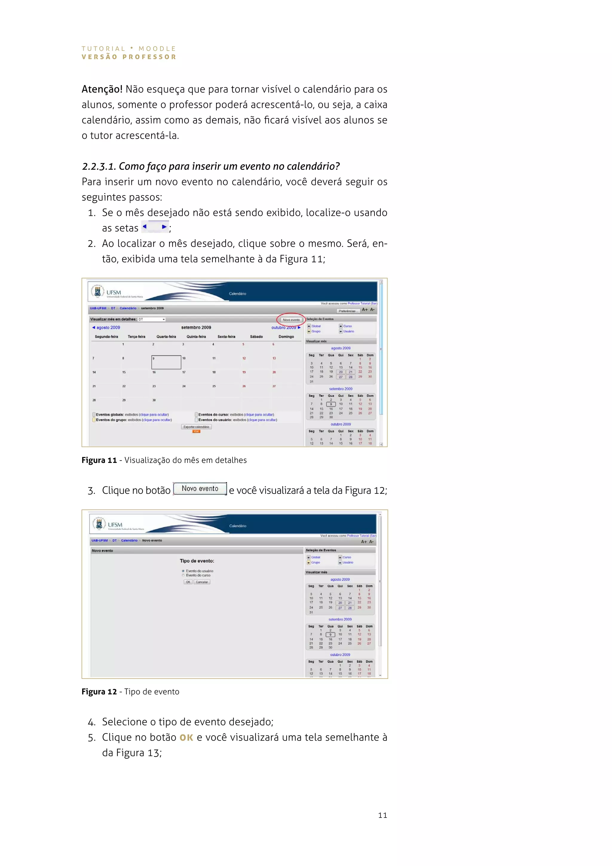 tutorial • moodle
versão professor



Atenção! não esqueça que para tornar visível o calendário para os
alunos, somente o professor poderá acrescentá-lo, ou seja, a caixa
calendário, assim como as demais, não ficará visível aos alunos se
o tutor acrescentá-la.


2.2.3.1. Como faço para inserir um evento no calendário?
para inserir um novo evento no calendário, você deverá seguir os
seguintes passos:
 1. se o mês desejado não está sendo exibido, localize-o usando
     as setas       ;
 2. ao localizar o mês desejado, clique sobre o mesmo. será, en-
     tão, exibida uma tela semelhante à da figura 11;




Figura 11 - visualização do mês em detalhes


 3. Clique no botão                   e você visualizará a tela da figura 12;




Figura 12 - tipo de evento


 4. selecione o tipo de evento desejado;
 5. Clique no botão oK e você visualizará uma tela semelhante à
    da figura 13;




                                                                          11
 