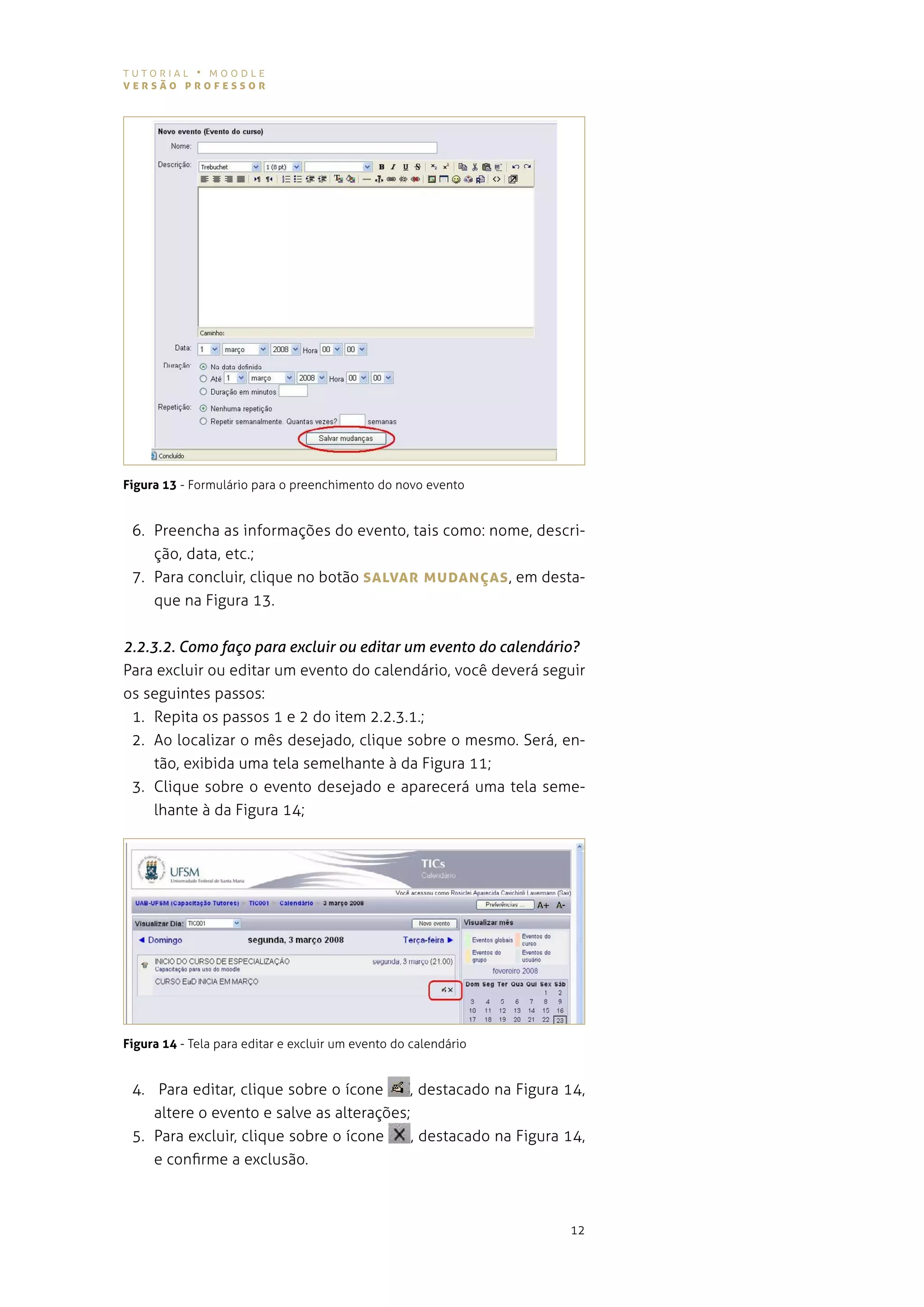 tutorial • moodle
versão professor




Figura 13 - Formulário para o preenchimento do novo evento


 6. preencha as informações do evento, tais como: nome, descri-
    ção, data, etc.;
 7. para concluir, clique no botão sALvAr MUDANÇAs , em desta-
    que na figura 13.


2.2.3.2. Como faço para excluir ou editar um evento do calendário?
para excluir ou editar um evento do calendário, você deverá seguir
os seguintes passos:
 1. repita os passos 1 e 2 do item 2.2.3.1.;
 2. ao localizar o mês desejado, clique sobre o mesmo. será, en-
     tão, exibida uma tela semelhante à da figura 11;
 3. Clique sobre o evento desejado e aparecerá uma tela seme-
     lhante à da figura 14;




Figura 14 - tela para editar e excluir um evento do calendário


 4. para editar, clique sobre o ícone     , destacado na figura 14,
    altere o evento e salve as alterações;
 5. para excluir, clique sobre o ícone     , destacado na figura 14,
    e confirme a exclusão.



                                                                 12
 
