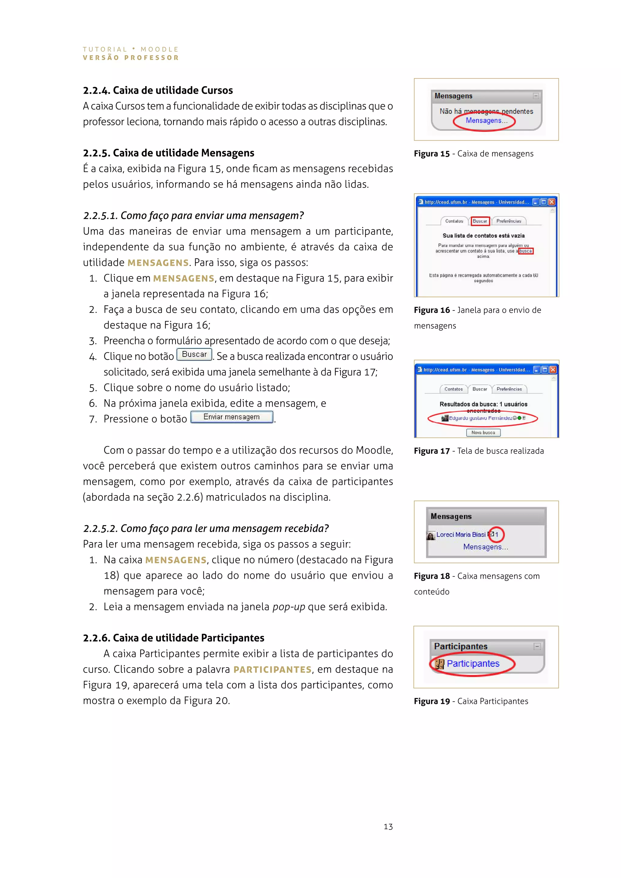 tutorial • moodle
versão professor



2.2.4. Caixa de utilidade Cursos
a caixa Cursos tem a funcionalidade de exibir todas as disciplinas que o
professor leciona, tornando mais rápido o acesso a outras disciplinas.


2.2.5. Caixa de utilidade Mensagens                                         Figura 15 - Caixa de mensagens
É a caixa, exibida na figura 15, onde ficam as mensagens recebidas
pelos usuários, informando se há mensagens ainda não lidas.


2.2.5.1. Como faço para enviar uma mensagem?
uma das maneiras de enviar uma mensagem a um participante,
independente da sua função no ambiente, é através da caixa de
utilidade MeNsAgeNs . para isso, siga os passos:
  1. Clique em MeNsAgeNs , em destaque na figura 15, para exibir
     a janela representada na figura 16;
 2. faça a busca de seu contato, clicando em uma das opções em              Figura 16 - Janela para o envio de
     destaque na figura 16;                                                 mensagens
 3. Preencha o formulário apresentado de acordo com o que deseja;
 4. Clique no botão            . se a busca realizada encontrar o usuário
     solicitado, será exibida uma janela semelhante à da figura 17;
 5. Clique sobre o nome do usuário listado;
 6. na próxima janela exibida, edite a mensagem, e
 7. Pressione o botão                         .


    com o passar do tempo e a utilização dos recursos do moodle,            Figura 17 - tela de busca realizada
você perceberá que existem outros caminhos para se enviar uma
mensagem, como por exemplo, através da caixa de participantes
(abordada na seção 2.2.6) matriculados na disciplina.


2.2.5.2. Como faço para ler uma mensagem recebida?
para ler uma mensagem recebida, siga os passos a seguir:
 1. na caixa MeNsAgeNs , clique no número (destacado na figura
    18) que aparece ao lado do nome do usuário que enviou a                 Figura 18 - Caixa mensagens com
    mensagem para você;                                                     conteúdo
 2. leia a mensagem enviada na janela pop-up que será exibida.


2.2.6. Caixa de utilidade Participantes
    a caixa Participantes permite exibir a lista de participantes do
curso. clicando sobre a palavra pArTIcIpANTes , em destaque na
figura 19, aparecerá uma tela com a lista dos participantes, como
mostra o exemplo da figura 20.                                              Figura 19 - Caixa Participantes




                                                                      13
 