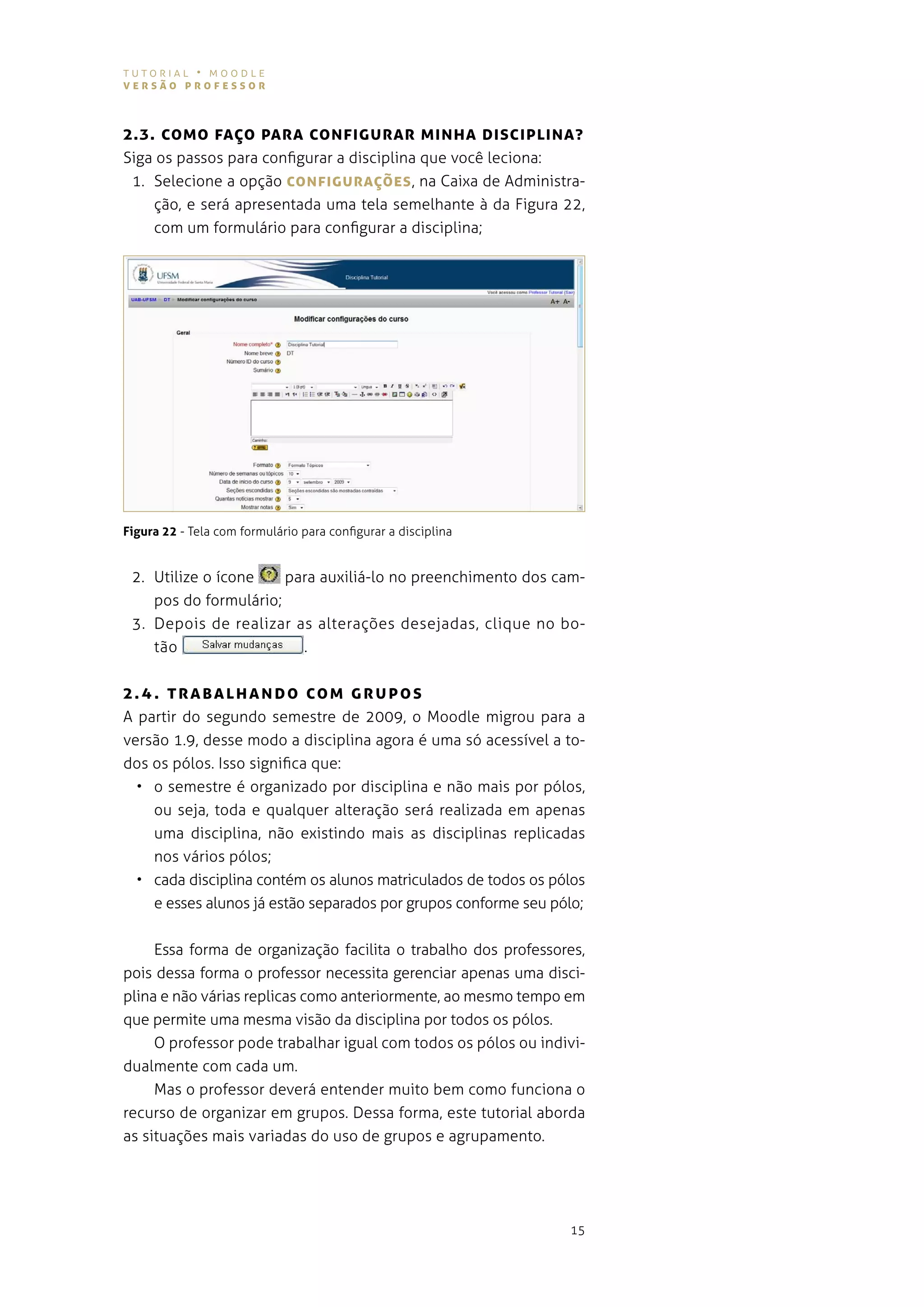 tutorial • moodle
versão professor



2.3. coMo fAÇo pArA coNfIgUrAr MINhA DIscIpLINA?
siga os passos para configurar a disciplina que você leciona:
 1. selecione a opção coNfIgUrAÇões , na caixa de administra-
    ção, e será apresentada uma tela semelhante à da figura 22,
    com um formulário para configurar a disciplina;




Figura 22 - tela com formulário para configurar a disciplina


 2. Utilize o ícone    para auxiliá-lo no preenchimento dos cam-
    pos do formulário;
 3. depois de realizar as alterações desejadas, clique no bo-
    tão                  .


2 . 4. T rA BA L h A N Do co M g r U pos
a partir do segundo semestre de 2009, o moodle migrou para a
versão 1.9, desse modo a disciplina agora é uma só acessível a to-
dos os pólos. isso significa que:
  • o semestre é organizado por disciplina e não mais por pólos,
    ou seja, toda e qualquer alteração será realizada em apenas
    uma disciplina, não existindo mais as disciplinas replicadas
    nos vários pólos;
  • cada disciplina contém os alunos matriculados de todos os pólos
    e esses alunos já estão separados por grupos conforme seu pólo;


     essa forma de organização facilita o trabalho dos professores,
pois dessa forma o professor necessita gerenciar apenas uma disci-
plina e não várias replicas como anteriormente, ao mesmo tempo em
que permite uma mesma visão da disciplina por todos os pólos.
     o professor pode trabalhar igual com todos os pólos ou indivi-
dualmente com cada um.
     Mas o professor deverá entender muito bem como funciona o
recurso de organizar em grupos. dessa forma, este tutorial aborda
as situações mais variadas do uso de grupos e agrupamento.




                                                                15
 