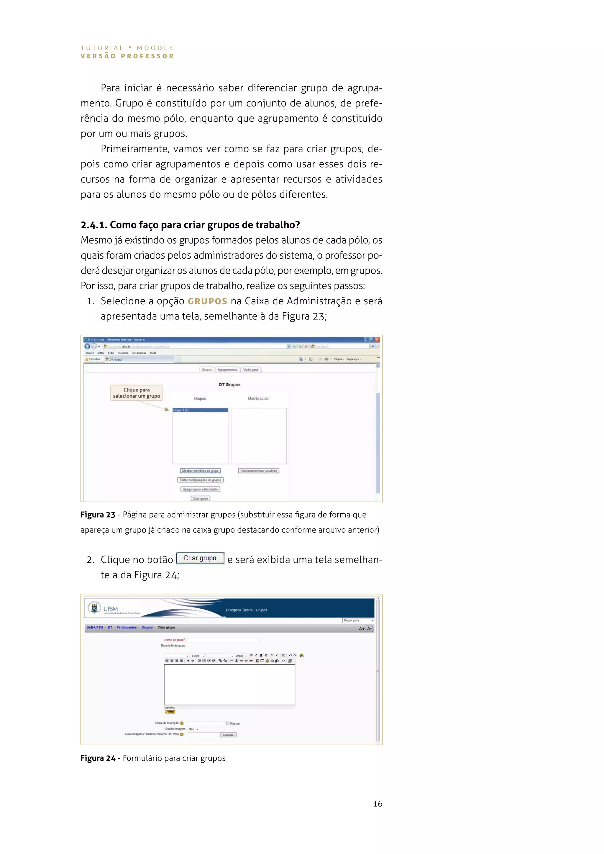 tutorial • moodle
versão professor



    Para iniciar é necessário saber diferenciar grupo de agrupa-
mento. grupo é constituído por um conjunto de alunos, de prefe-
rência do mesmo pólo, enquanto que agrupamento é constituído
por um ou mais grupos.
    primeiramente, vamos ver como se faz para criar grupos, de-
pois como criar agrupamentos e depois como usar esses dois re-
cursos na forma de organizar e apresentar recursos e atividades
para os alunos do mesmo pólo ou de pólos diferentes.


2.4.1. Como faço para criar grupos de trabalho?
mesmo já existindo os grupos formados pelos alunos de cada pólo, os
quais foram criados pelos administradores do sistema, o professor po-
derá desejar organizar os alunos de cada pólo, por exemplo, em grupos.
por isso, para criar grupos de trabalho, realize os seguintes passos:
 1. selecione a opção grUpos na caixa de administração e será
     apresentada uma tela, semelhante à da figura 23;




Figura 23 - Página para administrar grupos (substituir essa figura de forma que
apareça um grupo já criado na caixa grupo destacando conforme arquivo anterior)


 2. Clique no botão                        e será exibida uma tela semelhan-
    te a da figura 24;




Figura 24 - Formulário para criar grupos




                                                                                  16
 