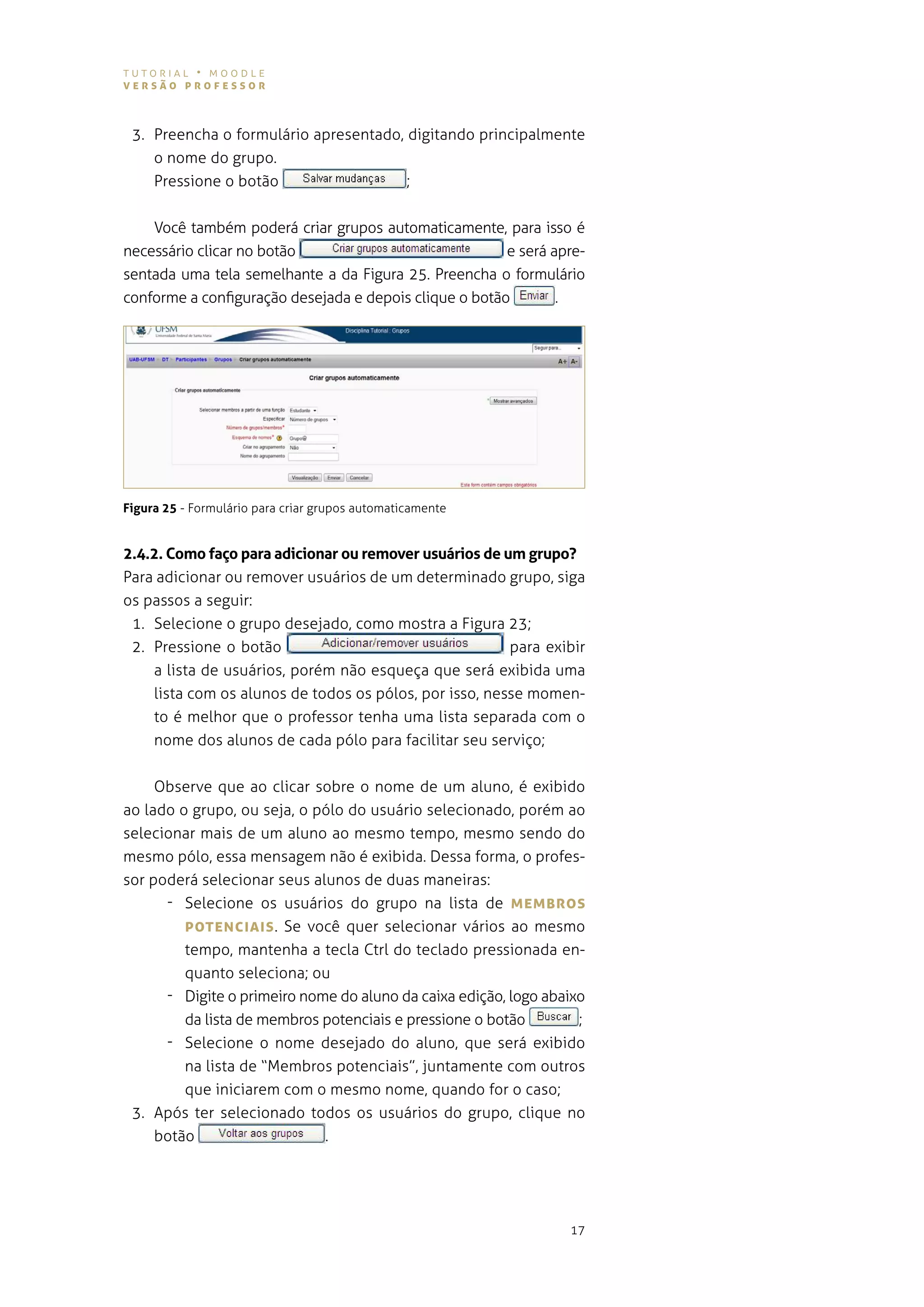tutorial • moodle
versão professor



 3. preencha o formulário apresentado, digitando principalmente
    o nome do grupo.
    Pressione o botão                  ;


    você também poderá criar grupos automaticamente, para isso é
necessário clicar no botão                              e será apre-
sentada uma tela semelhante a da figura 25. preencha o formulário
conforme a configuração desejada e depois clique o botão        .




Figura 25 - Formulário para criar grupos automaticamente


2.4.2. Como faço para adicionar ou remover usuários de um grupo?
para adicionar ou remover usuários de um determinado grupo, siga
os passos a seguir:
 1. selecione o grupo desejado, como mostra a figura 23;
 2. Pressione o botão                                   para exibir
    a lista de usuários, porém não esqueça que será exibida uma
    lista com os alunos de todos os pólos, por isso, nesse momen-
    to é melhor que o professor tenha uma lista separada com o
    nome dos alunos de cada pólo para facilitar seu serviço;


     observe que ao clicar sobre o nome de um aluno, é exibido
ao lado o grupo, ou seja, o pólo do usuário selecionado, porém ao
selecionar mais de um aluno ao mesmo tempo, mesmo sendo do
mesmo pólo, essa mensagem não é exibida. dessa forma, o profes-
sor poderá selecionar seus alunos de duas maneiras:
      - selecione os usuários do grupo na lista de MeMBros
         poTeNcIAIs . se você quer selecionar vários ao mesmo
         tempo, mantenha a tecla ctrl do teclado pressionada en-
         quanto seleciona; ou
      - digite o primeiro nome do aluno da caixa edição, logo abaixo
         da lista de membros potenciais e pressione o botão        ;
      - selecione o nome desejado do aluno, que será exibido
         na lista de “membros potenciais”, juntamente com outros
         que iniciarem com o mesmo nome, quando for o caso;
 3. após ter selecionado todos os usuários do grupo, clique no
     botão                   .




                                                                 17
 