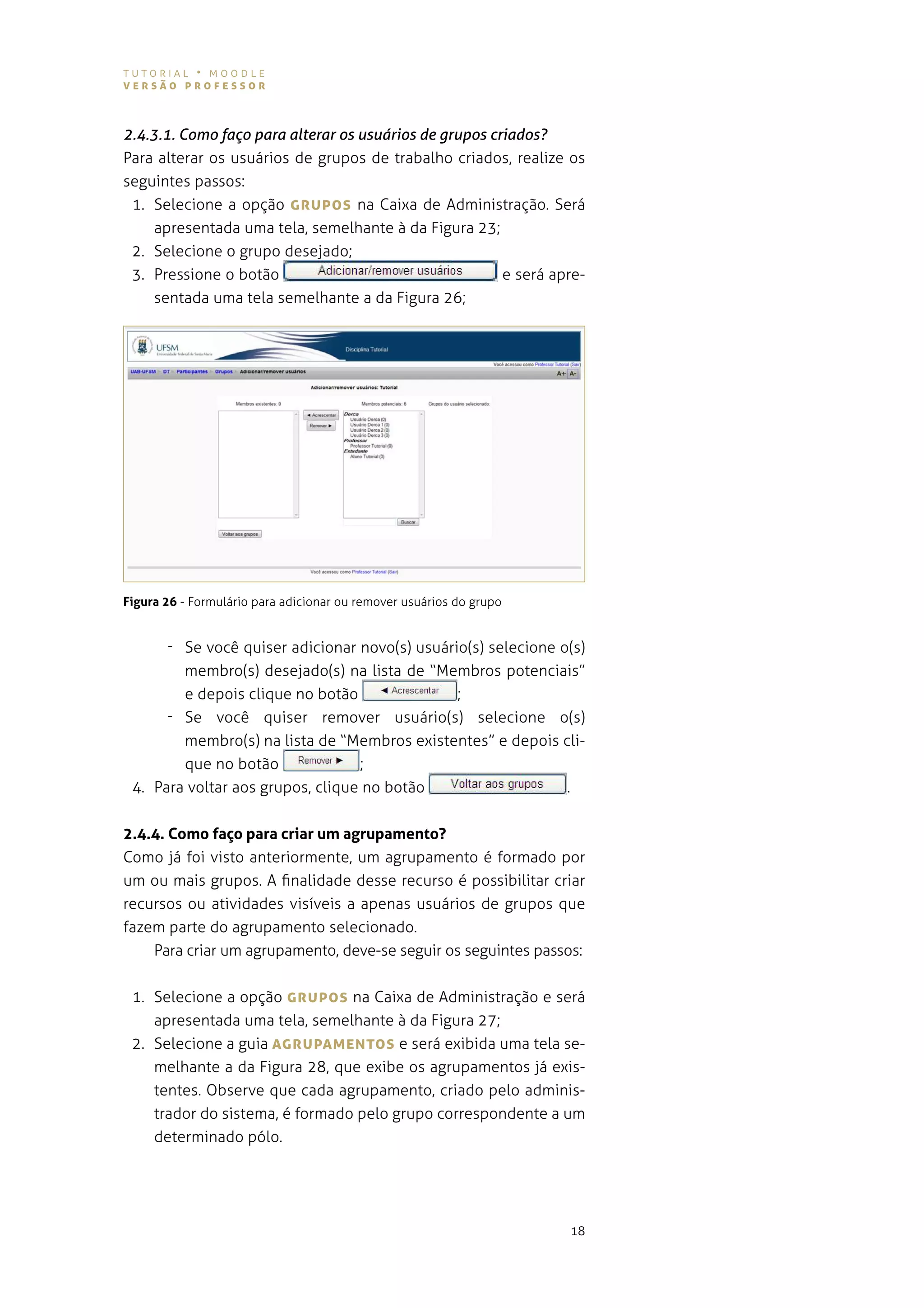 tutorial • moodle
versão professor



2.4.3.1. Como faço para alterar os usuários de grupos criados?
para alterar os usuários de grupos de trabalho criados, realize os
seguintes passos:
 1. selecione a opção grUpos na caixa de administração. será
     apresentada uma tela, semelhante à da figura 23;
 2. selecione o grupo desejado;
 3. Pressione o botão                                   e será apre-
     sentada uma tela semelhante a da Figura 26;




Figura 26 - Formulário para adicionar ou remover usuários do grupo


      - se você quiser adicionar novo(s) usuário(s) selecione o(s)
        membro(s) desejado(s) na lista de “membros potenciais”
        e depois clique no botão               ;
      - se você quiser remover usuário(s) selecione o(s)
        membro(s) na lista de “membros existentes” e depois cli-
        que no botão              ;
 4. para voltar aos grupos, clique no botão                    .


2.4.4. Como faço para criar um agrupamento?
como já foi visto anteriormente, um agrupamento é formado por
um ou mais grupos. a finalidade desse recurso é possibilitar criar
recursos ou atividades visíveis a apenas usuários de grupos que
fazem parte do agrupamento selecionado.
    para criar um agrupamento, deve-se seguir os seguintes passos:


 1. selecione a opção grUpos na caixa de administração e será
    apresentada uma tela, semelhante à da figura 27;
 2. selecione a guia AgrUpAMeNTos e será exibida uma tela se-
    melhante a da figura 28, que exibe os agrupamentos já exis-
    tentes. observe que cada agrupamento, criado pelo adminis-
    trador do sistema, é formado pelo grupo correspondente a um
    determinado pólo.




                                                                     18
 
