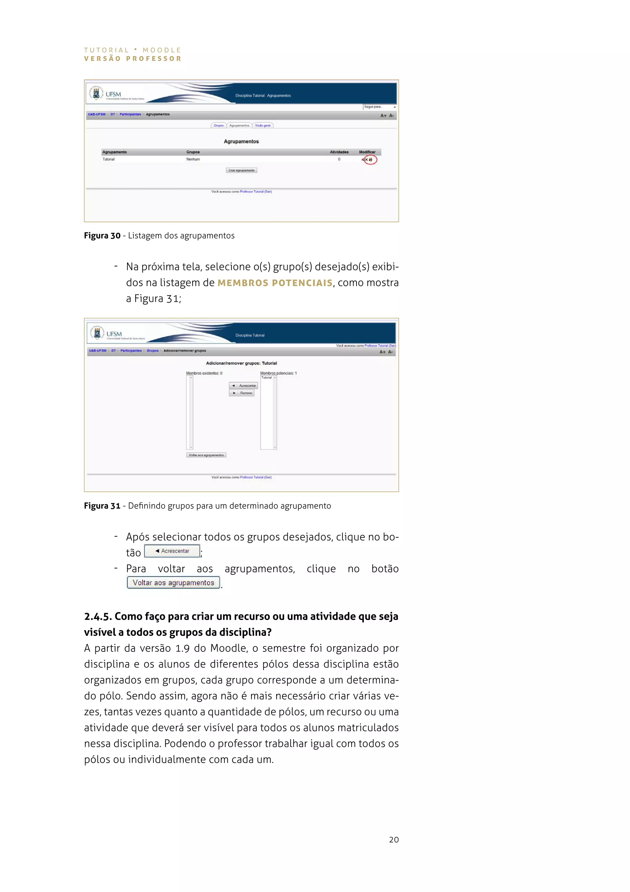 tutorial • moodle
versão professor




Figura 30 - listagem dos agrupamentos


       - na próxima tela, selecione o(s) grupo(s) desejado(s) exibi-
         dos na listagem de MeMBros poTeNcIAIs , como mostra
         a figura 31;




Figura 31 - definindo grupos para um determinado agrupamento


       - após selecionar todos os grupos desejados, clique no bo-
         tão                ;
       - para     voltar   aos       agrupamentos,    clique   no   botão
                                 .


2.4.5. Como faço para criar um recurso ou uma atividade que seja
visível a todos os grupos da disciplina?
a partir da versão 1.9 do moodle, o semestre foi organizado por
disciplina e os alunos de diferentes pólos dessa disciplina estão
organizados em grupos, cada grupo corresponde a um determina-
do pólo. sendo assim, agora não é mais necessário criar várias ve-
zes, tantas vezes quanto a quantidade de pólos, um recurso ou uma
atividade que deverá ser visível para todos os alunos matriculados
nessa disciplina. podendo o professor trabalhar igual com todos os
pólos ou individualmente com cada um.




                                                                       20
 