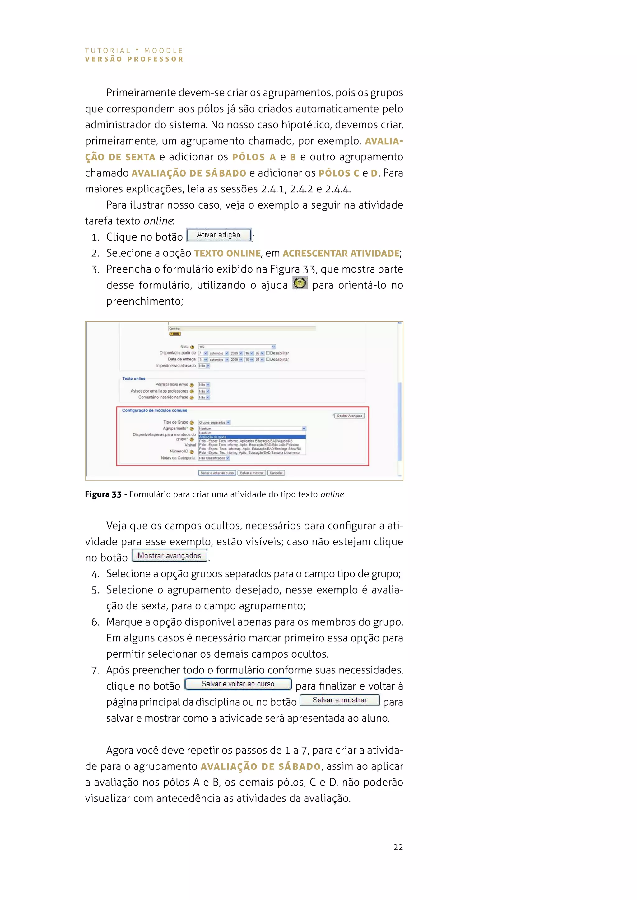 tutorial • moodle
versão professor



     primeiramente devem-se criar os agrupamentos, pois os grupos
que correspondem aos pólos já são criados automaticamente pelo
administrador do sistema. no nosso caso hipotético, devemos criar,
primeiramente, um agrupamento chamado, por exemplo, AvALIA-
Ção De seXTA e adicionar os póLos A e B e outro agrupamento
chamado AvALIAÇão De sáBADo e adicionar os póLos c e D . para
maiores explicações, leia as sessões 2.4.1, 2.4.2 e 2.4.4.
     para ilustrar nosso caso, veja o exemplo a seguir na atividade
tarefa texto online:
 1. Clique no botão                  ;
 2. selecione a opção TeXTo oNLINe, em AcresceNTAr ATIvIDADe;
 3. preencha o formulário exibido na figura 33, que mostra parte
     desse formulário, utilizando o ajuda        para orientá-lo no
     preenchimento;




Figura 33 - Formulário para criar uma atividade do tipo texto online


    veja que os campos ocultos, necessários para configurar a ati-
vidade para esse exemplo, estão visíveis; caso não estejam clique
no botão                   .
 4. selecione a opção grupos separados para o campo tipo de grupo;
 5. selecione o agrupamento desejado, nesse exemplo é avalia-
    ção de sexta, para o campo agrupamento;
 6. marque a opção disponível apenas para os membros do grupo.
    em alguns casos é necessário marcar primeiro essa opção para
    permitir selecionar os demais campos ocultos.
 7. após preencher todo o formulário conforme suas necessidades,
    clique no botão                           para finalizar e voltar à
    página principal da disciplina ou no botão                    para
    salvar e mostrar como a atividade será apresentada ao aluno.


    agora você deve repetir os passos de 1 a 7, para criar a ativida-
de para o agrupamento AvALIAÇão De sáBADo , assim ao aplicar
a avaliação nos pólos a e B, os demais pólos, c e d, não poderão
visualizar com antecedência as atividades da avaliação.



                                                                       22
 