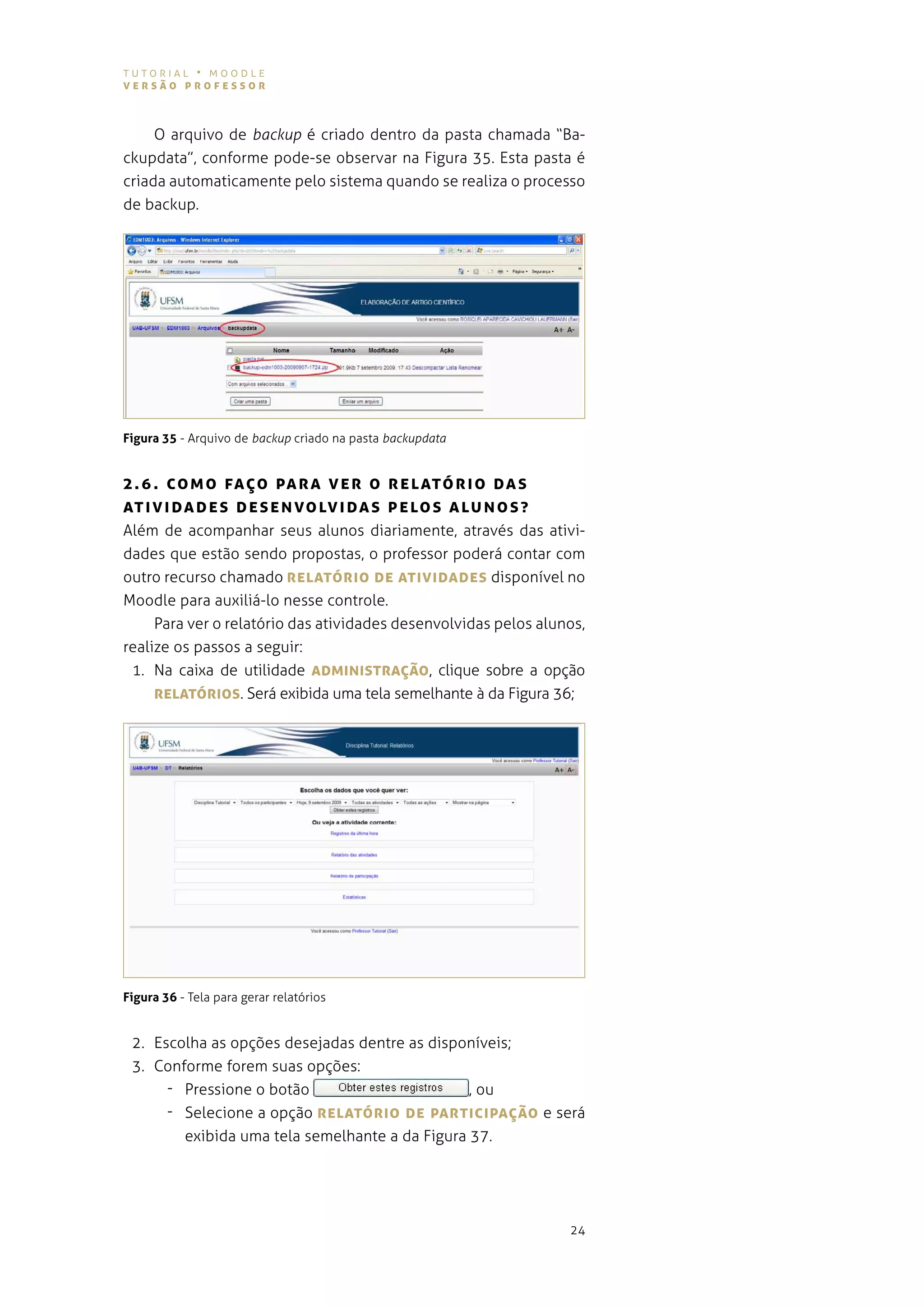 tutorial • moodle
versão professor



     o arquivo de backup é criado dentro da pasta chamada “Ba-
ckupdata”, conforme pode-se observar na figura 35. esta pasta é
criada automaticamente pelo sistema quando se realiza o processo
de backup.




Figura 35 - arquivo de backup criado na pasta backupdata


2 . 6 . co M o fAÇo pA r A v e r o reLATórIo DAs
AT I vI DADe s De s e N vo Lv IDA s p eLos ALUNos?
além de acompanhar seus alunos diariamente, através das ativi-
dades que estão sendo propostas, o professor poderá contar com
outro recurso chamado reLATórIo De ATIvIDADes disponível no
moodle para auxiliá-lo nesse controle.
     para ver o relatório das atividades desenvolvidas pelos alunos,
realize os passos a seguir:
 1. na caixa de utilidade ADMINIsTrAÇão, clique sobre a opção
     reLATórIos. será exibida uma tela semelhante à da figura 36;




Figura 36 - tela para gerar relatórios


 2. escolha as opções desejadas dentre as disponíveis;
 3. conforme forem suas opções:
      - Pressione o botão                       , ou
      - selecione a opção reLATórIo De pArTIcIpAÇão e será
        exibida uma tela semelhante a da figura 37.




                                                                 24
 