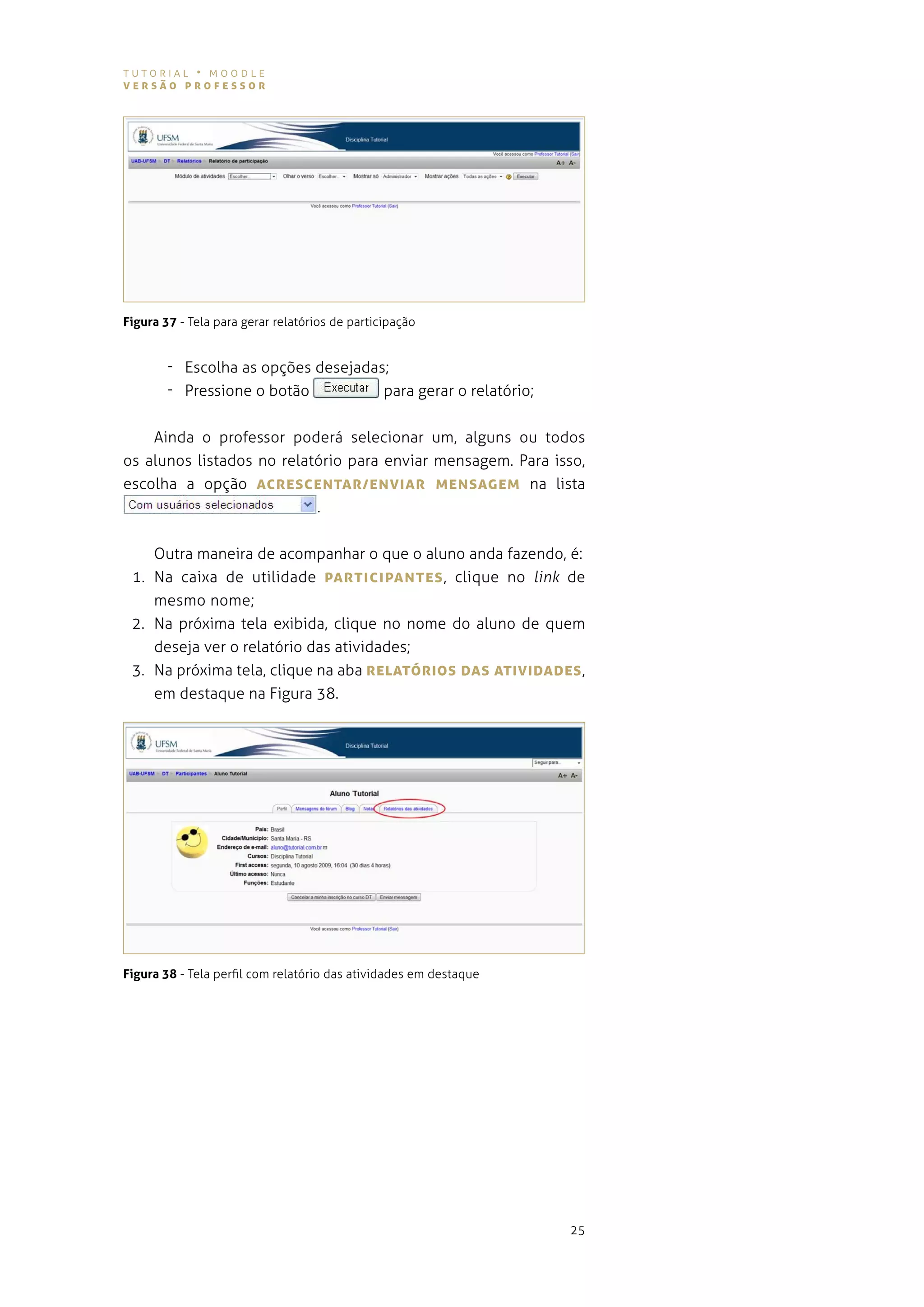 tutorial • moodle
versão professor




Figura 37 - tela para gerar relatórios de participação


        - escolha as opções desejadas;
        - Pressione o botão          para gerar o relatório;


    ainda o professor poderá selecionar um, alguns ou todos
os alunos listados no relatório para enviar mensagem. para isso,
escolha a opção AcresceNTAr/eNvIAr MeNsAgeM na lista
                           .


    outra maneira de acompanhar o que o aluno anda fazendo, é:
 1. na caixa de utilidade pArTIcIpANTes , clique no link de
    mesmo nome;
 2. na próxima tela exibida, clique no nome do aluno de quem
    deseja ver o relatório das atividades;
 3. na próxima tela, clique na aba reLATórIos DAs ATIvIDADes ,
    em destaque na figura 38.




Figura 38 - tela perfil com relatório das atividades em destaque




                                                                   25
 