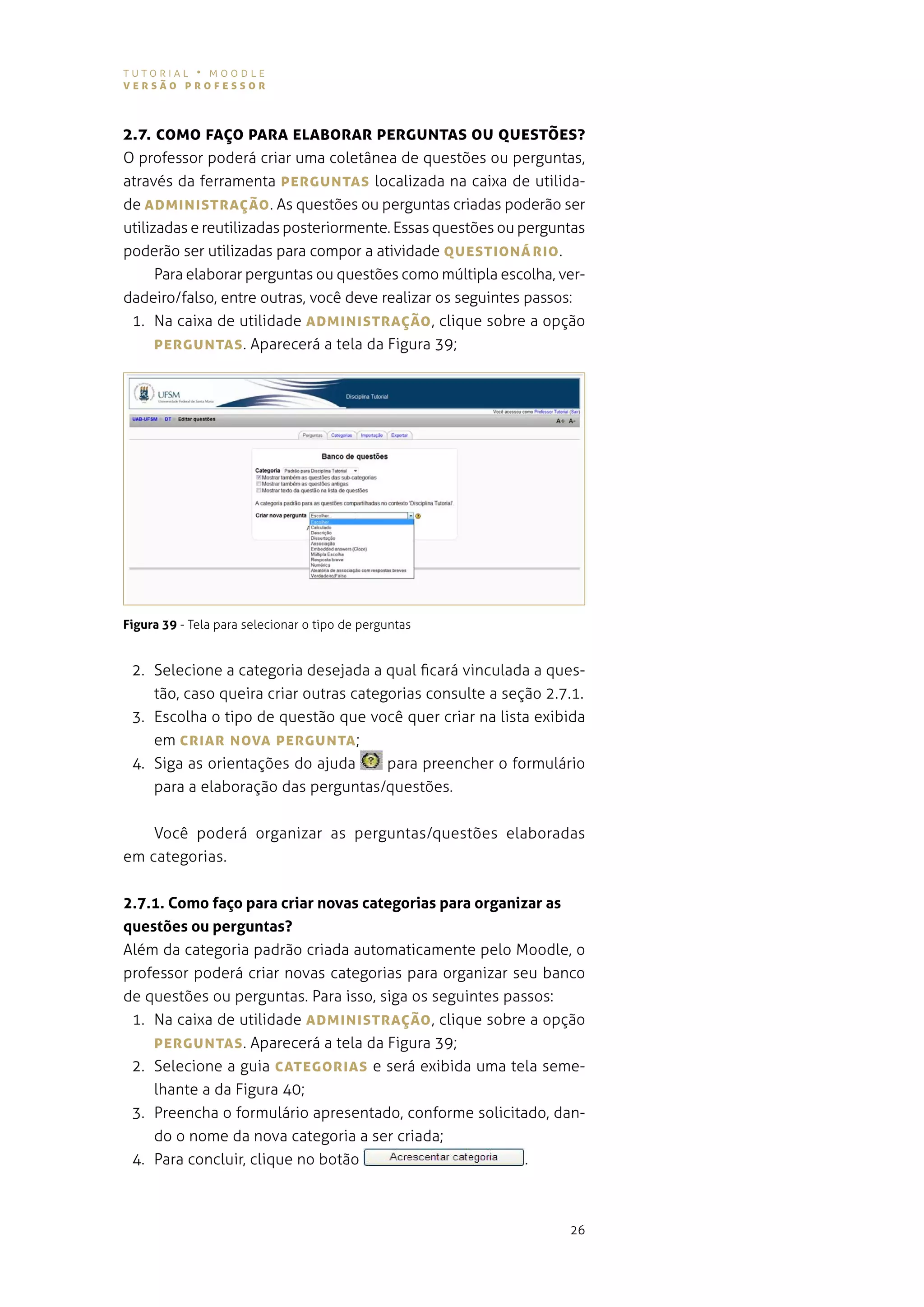 tutorial • moodle
versão professor



2.7. coMo fAÇo pArA eLABorAr pergUNTAs oU QUesTões?
o professor poderá criar uma coletânea de questões ou perguntas,
através da ferramenta pergUNTAs localizada na caixa de utilida-
de ADMINIsTrAÇão . as questões ou perguntas criadas poderão ser
utilizadas e reutilizadas posteriormente. essas questões ou perguntas
poderão ser utilizadas para compor a atividade QUesTIoNárIo .
      para elaborar perguntas ou questões como múltipla escolha, ver-
dadeiro/falso, entre outras, você deve realizar os seguintes passos:
 1. na caixa de utilidade ADMINIsTrAÇão , clique sobre a opção
      pergUNTAs . aparecerá a tela da figura 39;




Figura 39 - tela para selecionar o tipo de perguntas


 2. selecione a categoria desejada a qual ficará vinculada a ques-
    tão, caso queira criar outras categorias consulte a seção 2.7.1.
 3. escolha o tipo de questão que você quer criar na lista exibida
    em crIAr NovA pergUNTA ;
 4. siga as orientações do ajuda       para preencher o formulário
    para a elaboração das perguntas/questões.


    você poderá organizar as perguntas/questões elaboradas
em categorias.


2.7.1. Como faço para criar novas categorias para organizar as
questões ou perguntas?
além da categoria padrão criada automaticamente pelo moodle, o
professor poderá criar novas categorias para organizar seu banco
de questões ou perguntas. para isso, siga os seguintes passos:
 1. na caixa de utilidade ADMINIsTrAÇão , clique sobre a opção
    pergUNTAs . aparecerá a tela da figura 39;
 2. selecione a guia cATegorIAs e será exibida uma tela seme-
    lhante a da figura 40;
 3. preencha o formulário apresentado, conforme solicitado, dan-
    do o nome da nova categoria a ser criada;
 4. para concluir, clique no botão                        .



                                                                  26
 