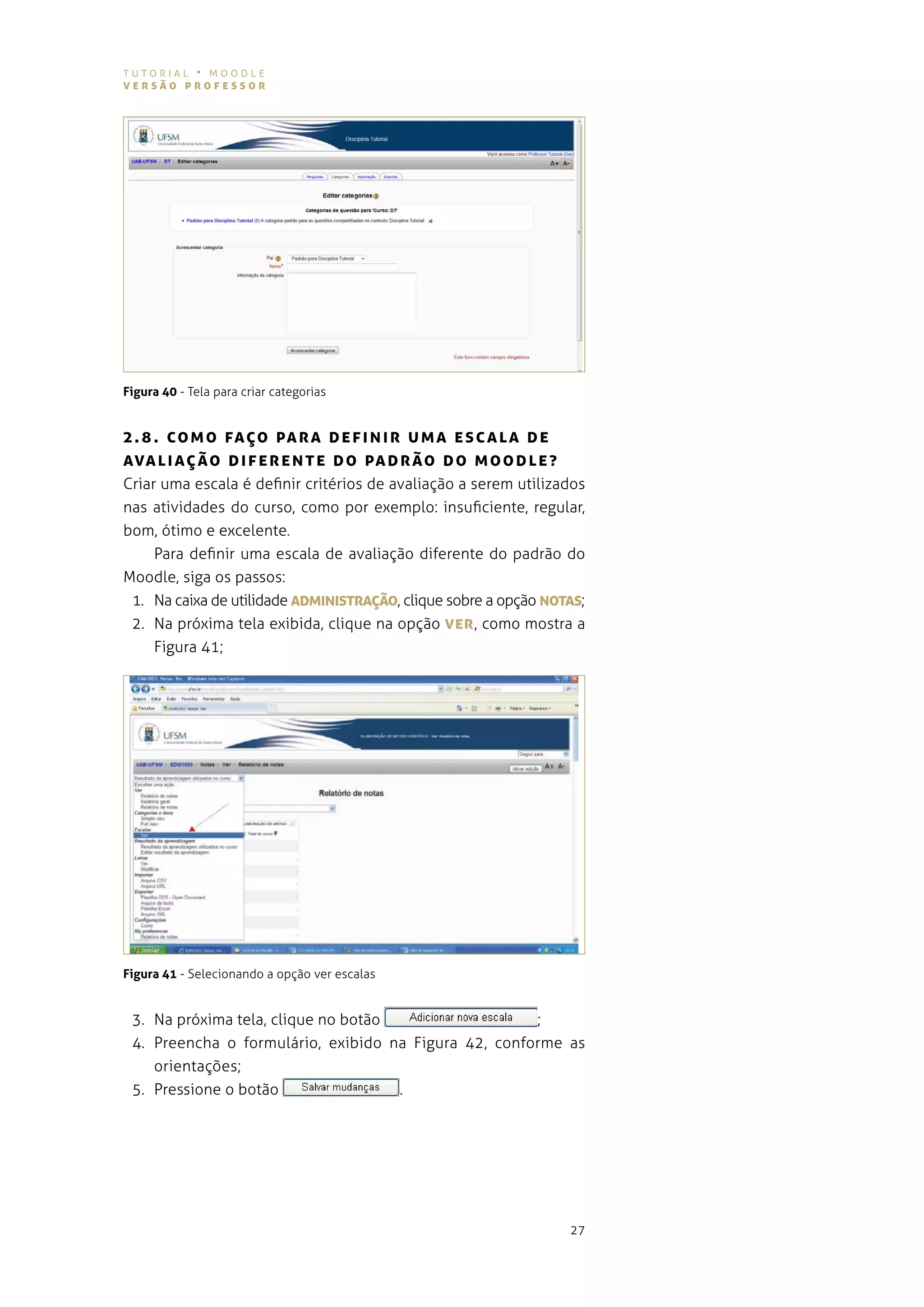 tutorial • moodle
versão professor




Figura 40 - tela para criar categorias


2 . 8 . co Mo fAÇo pA rA D ef INIr UMA esc ALA D e
AvAL I AÇ ão DIfe r e N Te Do pA Drão D o MooD Le?
criar uma escala é definir critérios de avaliação a serem utilizados
nas atividades do curso, como por exemplo: insuficiente, regular,
bom, ótimo e excelente.
     para definir uma escala de avaliação diferente do padrão do
moodle, siga os passos:
 1. na caixa de utilidade ADMINIsTrAÇão, clique sobre a opção NoTAs;
 2. na próxima tela exibida, clique na opção ver , como mostra a
     figura 41;




Figura 41 - selecionando a opção ver escalas


 3. na próxima tela, clique no botão                  ;
 4. preencha o formulário, exibido na figura 42, conforme as
    orientações;
 5. Pressione o botão                .




                                                                 27
 