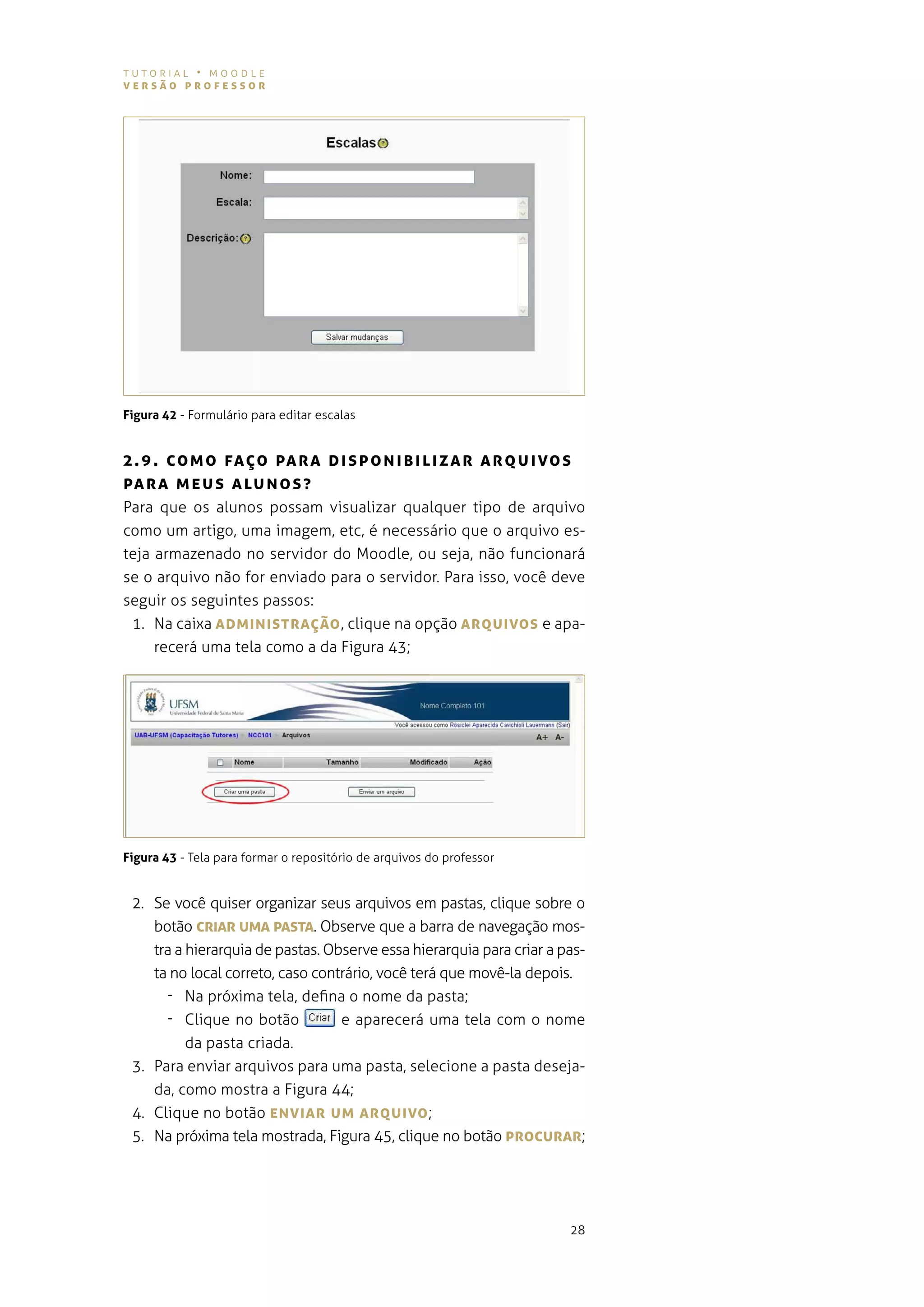 tutorial • moodle
versão professor




Figura 42 - Formulário para editar escalas


2 . 9 . co M o fAÇo pA rA DI spo NIBILI zAr ArQUI vos
pArA M e U s A LU N o s ?
Para que os alunos possam visualizar qualquer tipo de arquivo
como um artigo, uma imagem, etc, é necessário que o arquivo es-
teja armazenado no servidor do moodle, ou seja, não funcionará
se o arquivo não for enviado para o servidor. para isso, você deve
seguir os seguintes passos:
 1. na caixa ADMINIsTrAÇão , clique na opção ArQUIvos e apa-
     recerá uma tela como a da figura 43;




Figura 43 - tela para formar o repositório de arquivos do professor


 2. se você quiser organizar seus arquivos em pastas, clique sobre o
    botão crIAr UMA pAsTA. observe que a barra de navegação mos-
    tra a hierarquia de pastas. observe essa hierarquia para criar a pas-
    ta no local correto, caso contrário, você terá que movê-la depois.
      - na próxima tela, defina o nome da pasta;
      - Clique no botão           e aparecerá uma tela com o nome
          da pasta criada.
 3. para enviar arquivos para uma pasta, selecione a pasta deseja-
    da, como mostra a figura 44;
 4. Clique no botão eNvIAr UM ArQUIvo ;
 5. na próxima tela mostrada, figura 45, clique no botão procUrAr;




                                                                      28
 