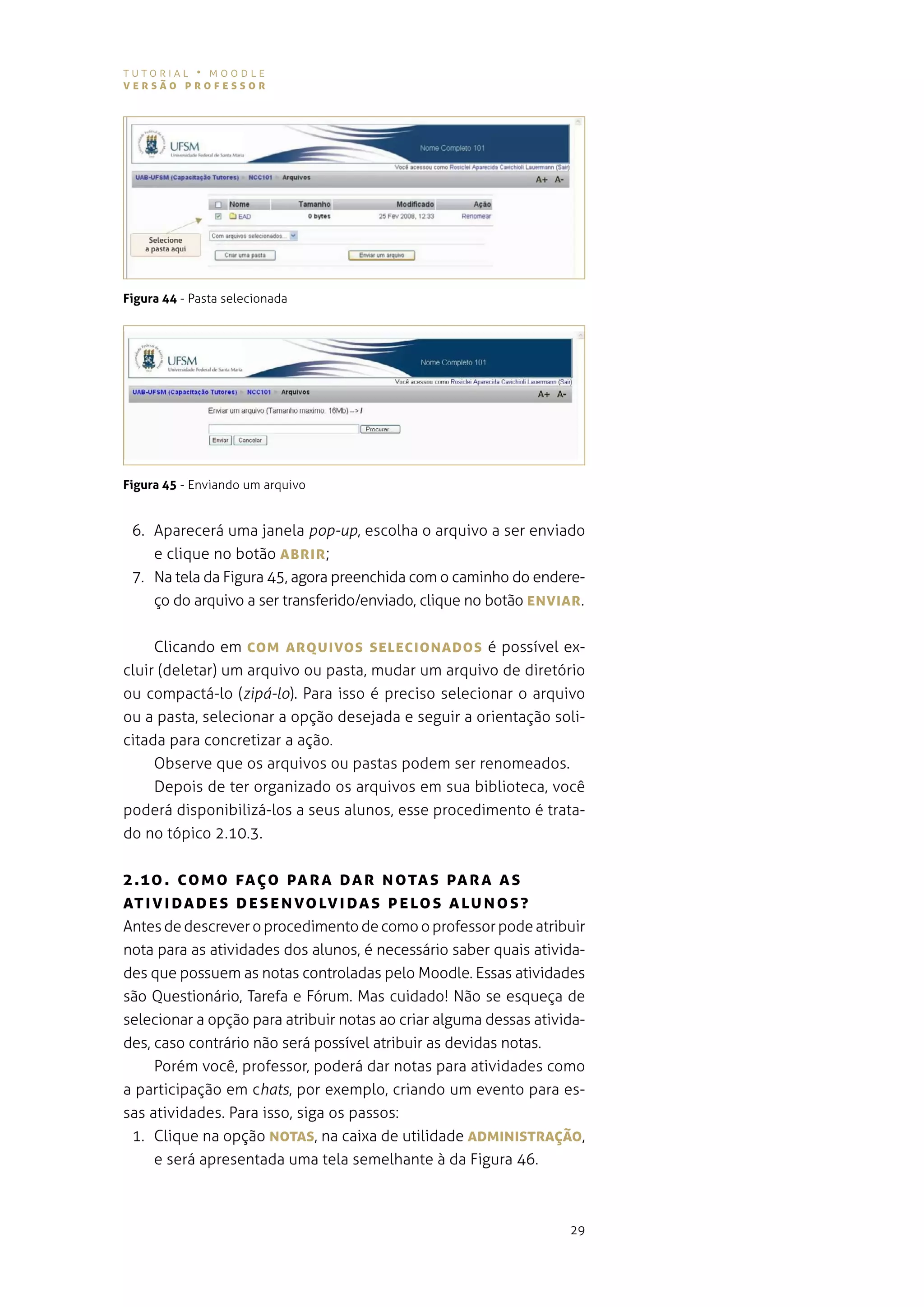 tutorial • moodle
versão professor




Figura 44 - Pasta selecionada




Figura 45 - enviando um arquivo


 6. aparecerá uma janela pop-up, escolha o arquivo a ser enviado
    e clique no botão ABrIr ;
 7. na tela da figura 45, agora preenchida com o caminho do endere-
    ço do arquivo a ser transferido/enviado, clique no botão eNvIAr .


     Clicando em coM ArQUIvos seLecIoNADos é possível ex-
cluir (deletar) um arquivo ou pasta, mudar um arquivo de diretório
ou compactá-lo (zipá-lo). para isso é preciso selecionar o arquivo
ou a pasta, selecionar a opção desejada e seguir a orientação soli-
citada para concretizar a ação.
     observe que os arquivos ou pastas podem ser renomeados.
     depois de ter organizado os arquivos em sua biblioteca, você
poderá disponibilizá-los a seus alunos, esse procedimento é trata-
do no tópico 2.10.3.


2 .10 . coM o fAÇo pA r A DA r N oTAs pArA As
AT I vI DADe s De s e N vo Lv IDA s p eLos ALUNos?
antes de descrever o procedimento de como o professor pode atribuir
nota para as atividades dos alunos, é necessário saber quais ativida-
des que possuem as notas controladas pelo moodle. essas atividades
são questionário, tarefa e fórum. mas cuidado! não se esqueça de
selecionar a opção para atribuir notas ao criar alguma dessas ativida-
des, caso contrário não será possível atribuir as devidas notas.
     porém você, professor, poderá dar notas para atividades como
a participação em chats, por exemplo, criando um evento para es-
sas atividades. para isso, siga os passos:
 1. clique na opção NoTAs, na caixa de utilidade ADMINIsTrAÇão,
     e será apresentada uma tela semelhante à da figura 46.



                                                                   29
 