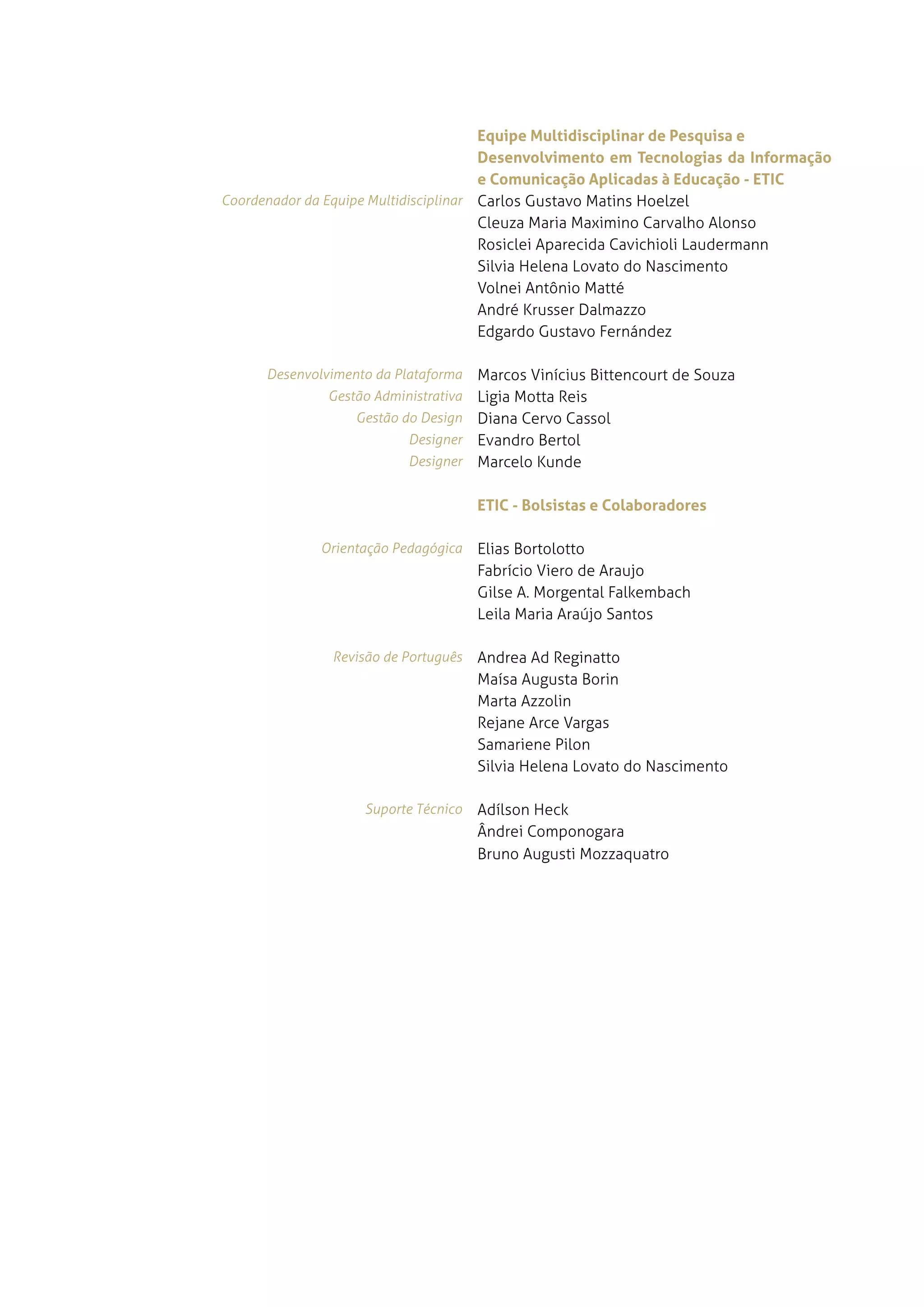Equipe Multidisciplinar de Pesquisa e
                                       Desenvolvimento em Tecnologias da Informação
                                       e Comunicação Aplicadas à Educação - ETIC
Coordenador da Equipe Multidisciplinar carlos gustavo matins Hoelzel
                                       Cleuza Maria Maximino Carvalho alonso
                                       rosiclei aparecida Cavichioli laudermann
                                       silvia Helena lovato do nascimento
                                       volnei antônio Matté
                                       andré Krusser dalmazzo
                                       edgardo gustavo fernández

      Desenvolvimento da Plataforma Marcos vinícius Bittencourt de souza
               Gestão Administrativaligia Motta reis
                   Gestão do Design diana Cervo Cassol
                           Designer evandro Bertol
                           Designer Marcelo Kunde


                                       ETIC - Bolsistas e Colaboradores

              Orientação Pedagógica    elias Bortolotto
                                       Fabrício viero de araujo
                                       gilse a. morgental falkembach
                                       leila Maria araújo santos

               Revisão de Português    andrea ad reginatto
                                       Maísa augusta Borin
                                       Marta azzolin
                                       rejane arce vargas
                                       samariene Pilon
                                       silvia Helena lovato do nascimento

                    Suporte Técnico    adílson Heck
                                       ândrei componogara
                                       Bruno augusti Mozzaquatro
 