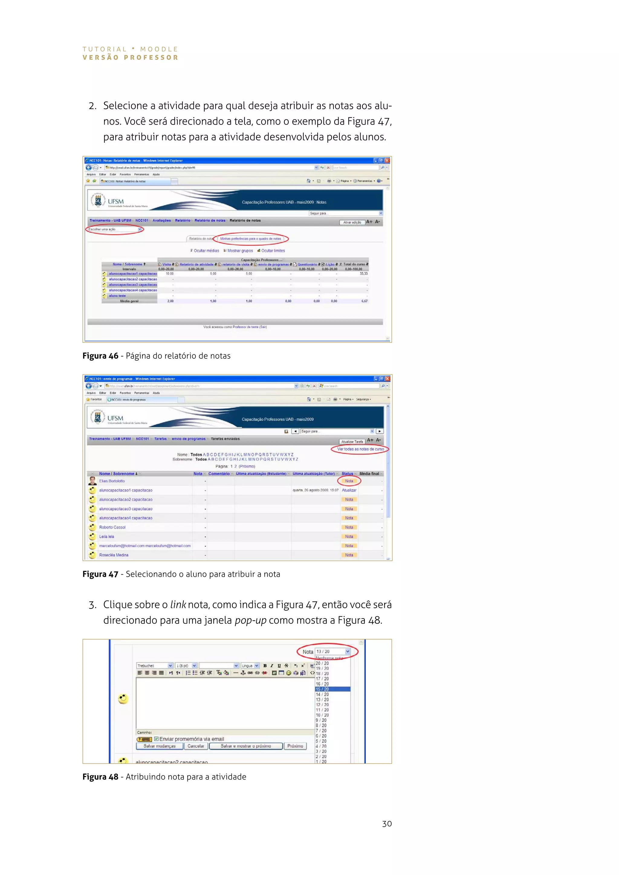 tutorial • moodle
versão professor




 2. selecione a atividade para qual deseja atribuir as notas aos alu-
    nos. você será direcionado a tela, como o exemplo da figura 47,
    para atribuir notas para a atividade desenvolvida pelos alunos.




Figura 46 - Página do relatório de notas




Figura 47 - selecionando o aluno para atribuir a nota


 3. Clique sobre o link nota, como indica a figura 47, então você será
    direcionado para uma janela pop-up como mostra a figura 48.




Figura 48 - atribuindo nota para a atividade




                                                                   30
 