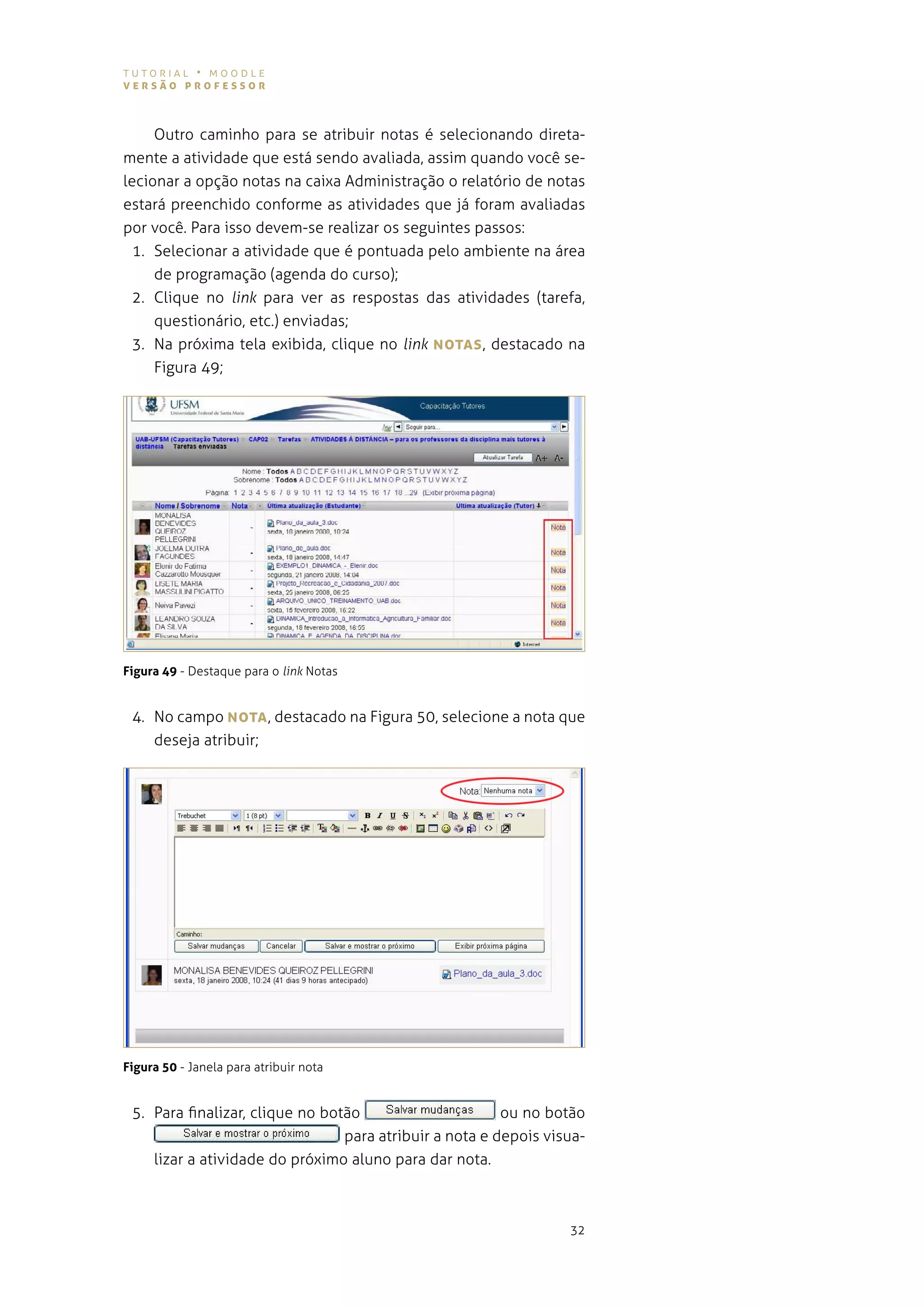tutorial • moodle
versão professor



     outro caminho para se atribuir notas é selecionando direta-
mente a atividade que está sendo avaliada, assim quando você se-
lecionar a opção notas na caixa administração o relatório de notas
estará preenchido conforme as atividades que já foram avaliadas
por você. para isso devem-se realizar os seguintes passos:
  1. selecionar a atividade que é pontuada pelo ambiente na área
     de programação (agenda do curso);
  2. Clique no link para ver as respostas das atividades (tarefa,
     questionário, etc.) enviadas;
  3. na próxima tela exibida, clique no link NoTAs , destacado na
     figura 49;




Figura 49 - destaque para o link notas


 4. no campo NoTA , destacado na figura 50, selecione a nota que
    deseja atribuir;




Figura 50 - Janela para atribuir nota


 5. para finalizar, clique no botão                      ou no botão
                                 para atribuir a nota e depois visua-
    lizar a atividade do próximo aluno para dar nota.



                                                                  32
 