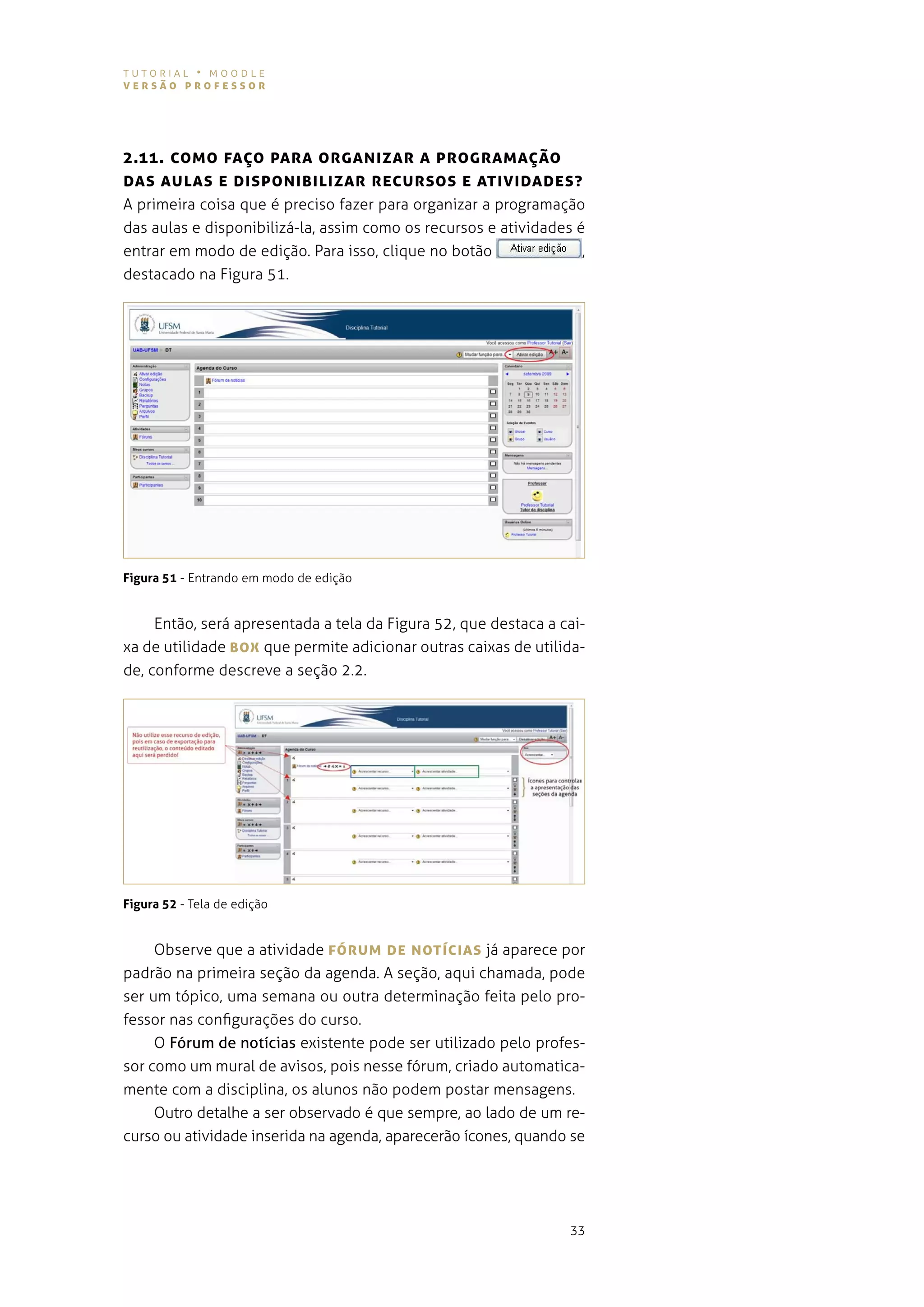 tutorial • moodle
versão professor




2.11. coMo fAÇo pArA orgANIzAr A progrAMAÇão
DAs AULAs e DIspoNIBILIzAr recUrsos e ATIvIDADes?
a primeira coisa que é preciso fazer para organizar a programação
das aulas e disponibilizá-la, assim como os recursos e atividades é
entrar em modo de edição. para isso, clique no botão               ,
destacado na figura 51.




Figura 51 - entrando em modo de edição


     então, será apresentada a tela da figura 52, que destaca a cai-
xa de utilidade BoX que permite adicionar outras caixas de utilida-
de, conforme descreve a seção 2.2.




Figura 52 - tela de edição


     observe que a atividade fórUM De NoTícIAs já aparece por
padrão na primeira seção da agenda. a seção, aqui chamada, pode
ser um tópico, uma semana ou outra determinação feita pelo pro-
fessor nas configurações do curso.
     o Fórum de notícias existente pode ser utilizado pelo profes-
sor como um mural de avisos, pois nesse fórum, criado automatica-
mente com a disciplina, os alunos não podem postar mensagens.
     outro detalhe a ser observado é que sempre, ao lado de um re-
curso ou atividade inserida na agenda, aparecerão ícones, quando se




                                                                 33
 