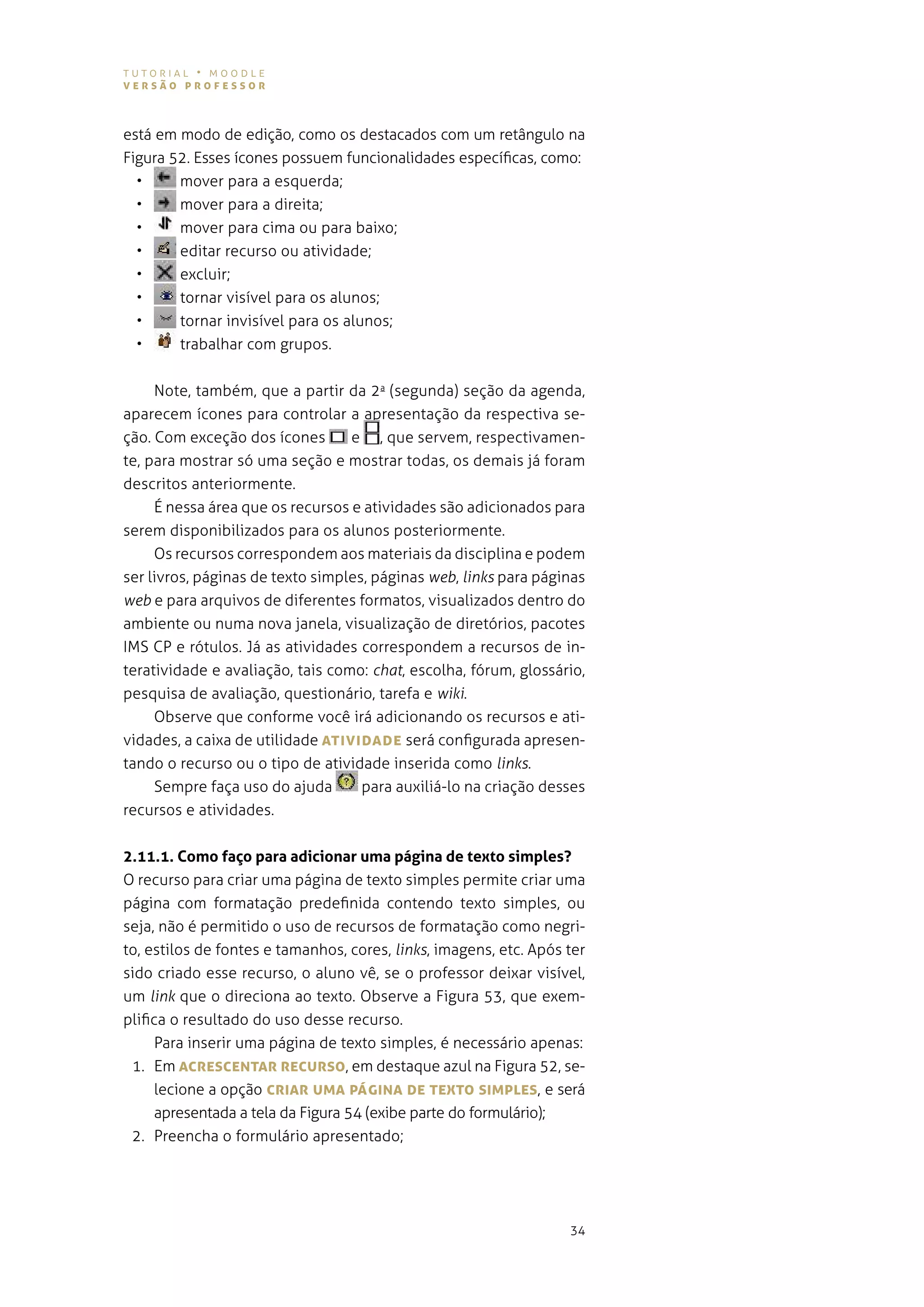 tutorial • moodle
versão professor



está em modo de edição, como os destacados com um retângulo na
figura 52. esses ícones possuem funcionalidades específicas, como:
  •     mover para a esquerda;
  •     mover para a direita;
  •     mover para cima ou para baixo;
  •     editar recurso ou atividade;
  •     excluir;
  •     tornar visível para os alunos;
  •     tornar invisível para os alunos;
  •     trabalhar com grupos.


     note, também, que a partir da 2a (segunda) seção da agenda,
aparecem ícones para controlar a apresentação da respectiva se-
ção. com exceção dos ícones       e , que servem, respectivamen-
te, para mostrar só uma seção e mostrar todas, os demais já foram
descritos anteriormente.
     É nessa área que os recursos e atividades são adicionados para
serem disponibilizados para os alunos posteriormente.
     os recursos correspondem aos materiais da disciplina e podem
ser livros, páginas de texto simples, páginas web, links para páginas
web e para arquivos de diferentes formatos, visualizados dentro do
ambiente ou numa nova janela, visualização de diretórios, pacotes
ims cp e rótulos. Já as atividades correspondem a recursos de in-
teratividade e avaliação, tais como: chat, escolha, fórum, glossário,
pesquisa de avaliação, questionário, tarefa e wiki.
     observe que conforme você irá adicionando os recursos e ati-
vidades, a caixa de utilidade ATIvIDADe será configurada apresen-
tando o recurso ou o tipo de atividade inserida como links.
     sempre faça uso do ajuda       para auxiliá-lo na criação desses
recursos e atividades.


2.11.1. Como faço para adicionar uma página de texto simples?
o recurso para criar uma página de texto simples permite criar uma
página com formatação predefinida contendo texto simples, ou
seja, não é permitido o uso de recursos de formatação como negri-
to, estilos de fontes e tamanhos, cores, links, imagens, etc. após ter
sido criado esse recurso, o aluno vê, se o professor deixar visível,
um link que o direciona ao texto. observe a figura 53, que exem-
plifica o resultado do uso desse recurso.
     para inserir uma página de texto simples, é necessário apenas:
 1. em AcresceNTAr recUrso, em destaque azul na figura 52, se-
     lecione a opção crIAr UMA págINA De TeXTo sIMpLes, e será
     apresentada a tela da figura 54 (exibe parte do formulário);
 2. Preencha o formulário apresentado;




                                                                   34
 