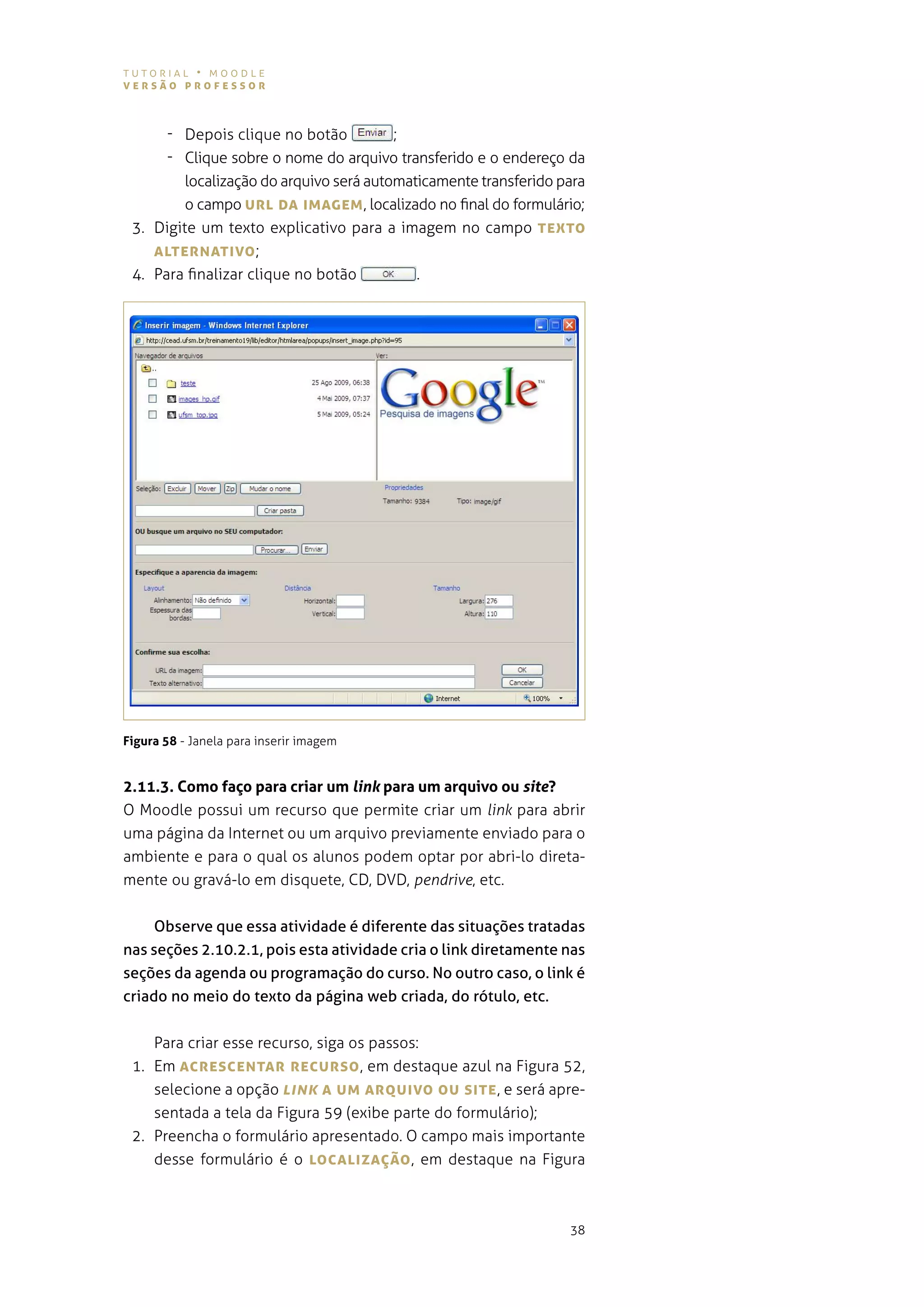 tutorial • moodle
versão professor



      - depois clique no botão           ;
      - clique sobre o nome do arquivo transferido e o endereço da
         localização do arquivo será automaticamente transferido para
         o campo UrL DA IMAgeM , localizado no final do formulário;
 3. digite um texto explicativo para a imagem no campo TeXTo
    ALTerNATIvo ;
 4. para finalizar clique no botão          .




Figura 58 - Janela para inserir imagem


2.11.3. Como faço para criar um link para um arquivo ou site?
o moodle possui um recurso que permite criar um link para abrir
uma página da internet ou um arquivo previamente enviado para o
ambiente e para o qual os alunos podem optar por abri-lo direta-
mente ou gravá-lo em disquete, cd, dvd, pendrive, etc.


     Observe que essa atividade é diferente das situações tratadas
nas seções 2.10.2.1, pois esta atividade cria o link diretamente nas
seções da agenda ou programação do curso. No outro caso, o link é
criado no meio do texto da página web criada, do rótulo, etc.


    para criar esse recurso, siga os passos:
 1. em AcresceNTAr recUrso , em destaque azul na figura 52,
    selecione a opção Link A UM ArQUIvo oU sITe , e será apre-
    sentada a tela da figura 59 (exibe parte do formulário);
 2. preencha o formulário apresentado. o campo mais importante
    desse formulário é o LocALIzAÇão , em destaque na figura



                                                                  38
 