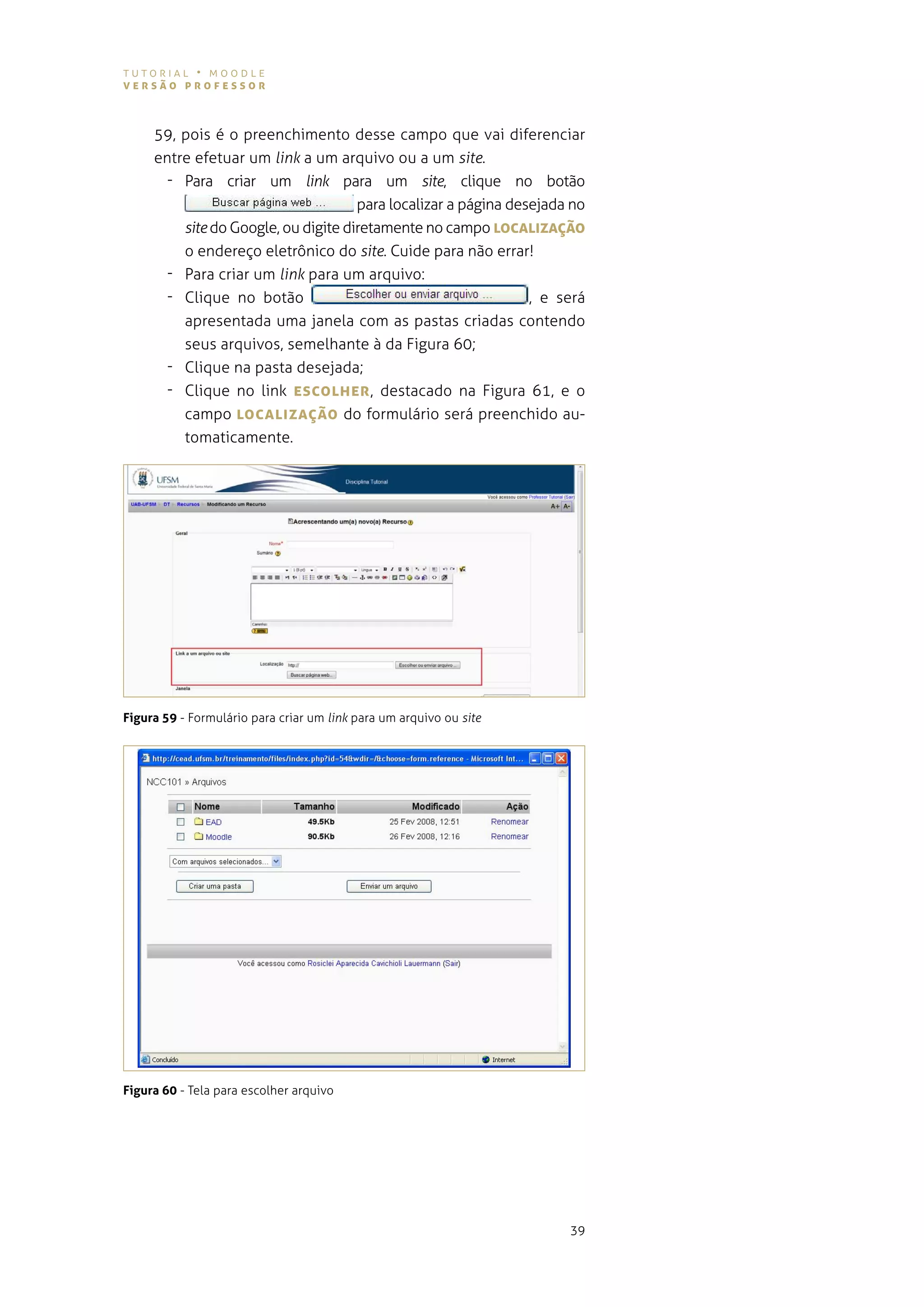 tutorial • moodle
versão professor



     59, pois é o preenchimento desse campo que vai diferenciar
     entre efetuar um link a um arquivo ou a um site.
       - Para criar um link para um site, clique no botão
                                     para localizar a página desejada no
         site do google, ou digite diretamente no campo LocALIzAÇão
         o endereço eletrônico do site. cuide para não errar!
       - Para criar um link para um arquivo:
       - Clique no botão                                        , e será
         apresentada uma janela com as pastas criadas contendo
         seus arquivos, semelhante à da figura 60;
       - Clique na pasta desejada;
       - Clique no link escoLher , destacado na figura 61, e o
         campo LocALIzAÇão do formulário será preenchido au-
         tomaticamente.




Figura 59 - Formulário para criar um link para um arquivo ou site




Figura 60 - tela para escolher arquivo




                                                                     39
 