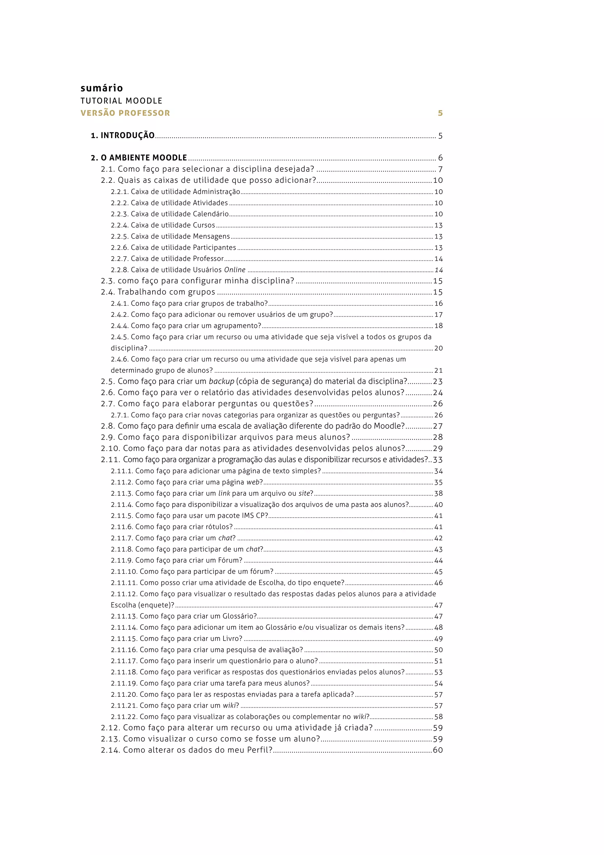 sumário
TU TO RIA L MO O DLE
versão professor                                                                                                                                                                                    5

  1. INTRODUÇÃO ........................................................................................................................................ 5

  2. O AMBIENTE MOODLE ........................................................................................................................ 6
     2.1. como faço para selecionar a disciplina desejada? .......................................................... 7
     2.2. quais as caixas de utilidade que posso adicionar? ........................................................ 10
          2.2.1. caixa de utilidade administração ...................................................................................................................... 10
          2.2.2. caixa de utilidade atividades ............................................................................................................................. 10
          2.2.3. caixa de utilidade calendário ............................................................................................................................. 10
          2.2.4. caixa de utilidade cursos ..................................................................................................................................... 13
          2.2.5. caixa de utilidade mensagens ............................................................................................................................ 13
          2.2.6. caixa de utilidade participantes ........................................................................................................................ 13
          2.2.7. caixa de utilidade professor ................................................................................................................................ 14
          2.2.8. caixa de utilidade usuários Online ����������������������������������������������������������������������������������������������������������������������� 14
      2.3. como faço para configurar minha disciplina? .................................................................. 15
      2.4. trabalhando com grupos ........................................................................................................ 15
          2.4.1. como faço para criar grupos de trabalho? ..................................................................................................... 16
          2.4.2. como faço para adicionar ou remover usuários de um grupo? ............................................................. 17
          2.4.4. como faço para criar um agrupamento? ......................................................................................................... 18
          2.4.5. como faço para criar um recurso ou uma atividade que seja visível a todos os grupos da
          disciplina? .............................................................................................................................................................................. 20
          2.4.6. como faço para criar um recurso ou uma atividade que seja visível para apenas um
          determinado grupo de alunos? ...................................................................................................................................... 21
      2.5. como faço para criar um backup (cópia de segurança) do material da disciplina? ............ 23
      2.6. como faço para ver o relatório das atividades desenvolvidas pelos alunos? ............. 24
      2.7. como faço para elaborar perguntas ou questões? ......................................................... 26
          2.7.1. como faço para criar novas categorias para organizar as questões ou perguntas? .................... 26
      2.8. como faço para definir uma escala de avaliação diferente do padrão do moodle? ............. 27
      2.9. como faço para disponibilizar arquivos para meus alunos? ....................................... 28
      2.10. como faço para dar notas para as atividades desenvolvidas pelos alunos? ............. 29
      2.11. como faço para organizar a programação das aulas e disponibilizar recursos e atividades?.. 33
          2.11.1. como faço para adicionar uma página de texto simples? .................................................................... 34
          2.11.2. como faço para criar uma página web? ........................................................................................................ 35
          2.11.3. como faço para criar um link para um arquivo ou site? ......................................................................... 38
          2.11.4. como faço para disponibilizar a visualização dos arquivos de uma pasta aos alunos?............... 40
          2.11.5. como faço para usar um pacote ims cp? ..................................................................................................... 41
          2.11.6. como faço para criar rótulos? .......................................................................................................................... 41
          2.11.7. como faço para criar um chat? ........................................................................................................................ 42
          2.11.8. como faço para participar de um chat?........................................................................................................ 43
          2.11.9. como faço para criar um fórum? .................................................................................................................... 44
          2.11.10. como faço para participar de um fórum? ................................................................................................. 45
          2.11.11. como posso criar uma atividade de escolha, do tipo enquete? ...................................................... 46
          2.11.12. como faço para visualizar o resultado das respostas dadas pelos alunos para a atividade
          escolha (enquete)? .............................................................................................................................................................. 47
          2.11.13. como faço para criar um glossário?............................................................................................................ 47
          2.11.14. como faço para adicionar um item ao glossário e/ou visualizar os demais itens? ................. 48
          2.11.15. como faço para criar um livro? .................................................................................................................... 49
          2.11.16. como faço para criar uma pesquisa de avaliação? ............................................................................... 50
          2.11.17. como faço para inserir um questionário para o aluno? ...................................................................... 51
          2.11.18. como faço para verificar as respostas dos questionários enviadas pelos alunos? ................. 53
          2.11.19. como faço para criar uma tarefa para meus alunos? ........................................................................... 54
          2.11.20. como faço para ler as respostas enviadas para a tarefa aplicada? ................................................ 57
          2.11.21. como faço para criar um wiki? ...................................................................................................................... 57
          2.11.22. como faço para visualizar as colaborações ou complementar no wiki?....................................... 58
      2.12. como faço para alterar um recurso ou uma atividade já criada? ............................ 59
      2.13. como visualizar o curso como se fosse um aluno? ...................................................... 59
      2.14. como alterar os dados do meu perfil? ............................................................................. 60
 