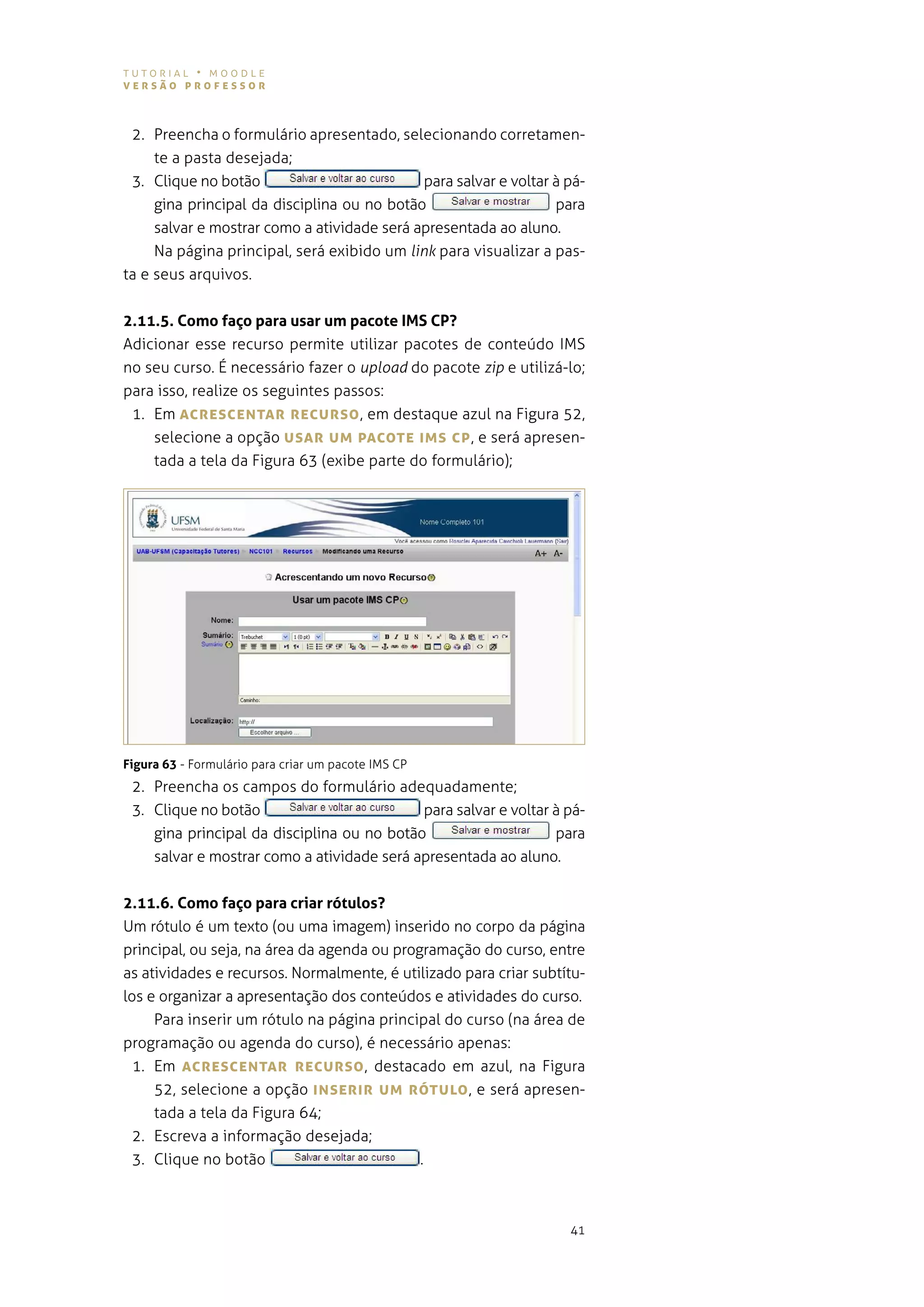 tutorial • moodle
versão professor



 2. preencha o formulário apresentado, selecionando corretamen-
     te a pasta desejada;
 3. Clique no botão                          para salvar e voltar à pá-
     gina principal da disciplina ou no botão                     para
     salvar e mostrar como a atividade será apresentada ao aluno.
     na página principal, será exibido um link para visualizar a pas-
ta e seus arquivos.


2.11.5. Como faço para usar um pacote IMS CP?
adicionar esse recurso permite utilizar pacotes de conteúdo iMs
no seu curso. É necessário fazer o upload do pacote zip e utilizá-lo;
para isso, realize os seguintes passos:
 1. em AcresceNTAr recUrso , em destaque azul na figura 52,
    selecione a opção UsAr UM pAcoTe IMs cp , e será apresen-
    tada a tela da figura 63 (exibe parte do formulário);




Figura 63 - Formulário para criar um pacote iMs CP
 2. Preencha os campos do formulário adequadamente;
 3. Clique no botão                         para salvar e voltar à pá-
    gina principal da disciplina ou no botão                     para
    salvar e mostrar como a atividade será apresentada ao aluno.


2.11.6. Como faço para criar rótulos?
um rótulo é um texto (ou uma imagem) inserido no corpo da página
principal, ou seja, na área da agenda ou programação do curso, entre
as atividades e recursos. normalmente, é utilizado para criar subtítu-
los e organizar a apresentação dos conteúdos e atividades do curso.
     Para inserir um rótulo na página principal do curso (na área de
programação ou agenda do curso), é necessário apenas:
  1. em AcresceNTAr recUrso , destacado em azul, na figura
     52, selecione a opção INserIr UM róTULo , e será apresen-
     tada a tela da figura 64;
  2. escreva a informação desejada;
  3. Clique no botão                         .



                                                                    41
 