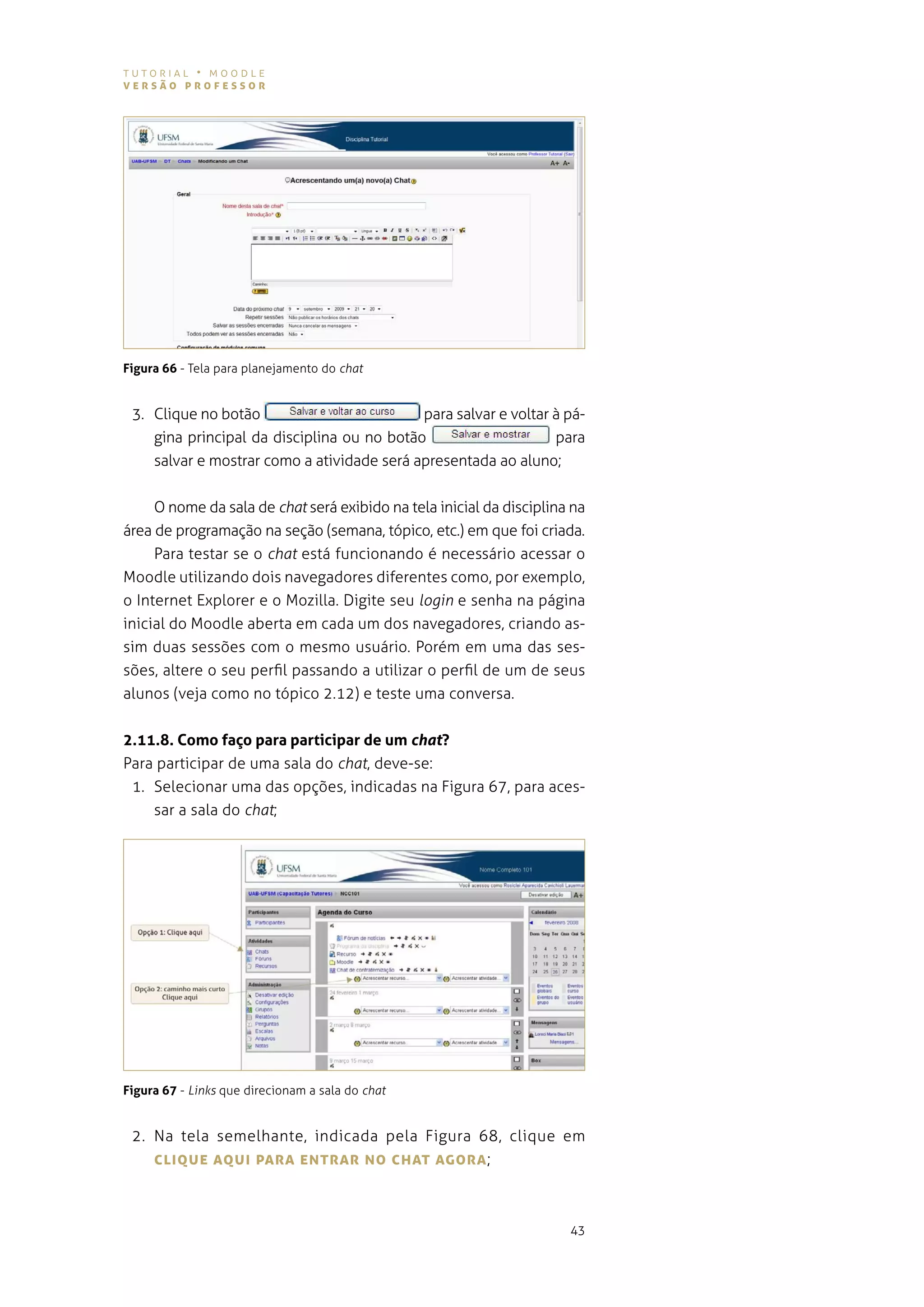 tutorial • moodle
versão professor




Figura 66 - tela para planejamento do chat


 3. Clique no botão                         para salvar e voltar à pá-
    gina principal da disciplina ou no botão                     para
    salvar e mostrar como a atividade será apresentada ao aluno;


     o nome da sala de chat será exibido na tela inicial da disciplina na
área de programação na seção (semana, tópico, etc.) em que foi criada.
     Para testar se o chat está funcionando é necessário acessar o
moodle utilizando dois navegadores diferentes como, por exemplo,
o internet explorer e o mozilla. digite seu login e senha na página
inicial do moodle aberta em cada um dos navegadores, criando as-
sim duas sessões com o mesmo usuário. porém em uma das ses-
sões, altere o seu perfil passando a utilizar o perfil de um de seus
alunos (veja como no tópico 2.12) e teste uma conversa.


2.11.8. Como faço para participar de um chat?
Para participar de uma sala do chat, deve-se:
 1. selecionar uma das opções, indicadas na figura 67, para aces-
    sar a sala do chat;




Figura 67 - Links que direcionam a sala do chat


 2. na tela semelhante, indicada pela figura 68, clique em
    cLIQUe AQUI pArA eNTrAr No chAT AgorA ;



                                                                      43
 