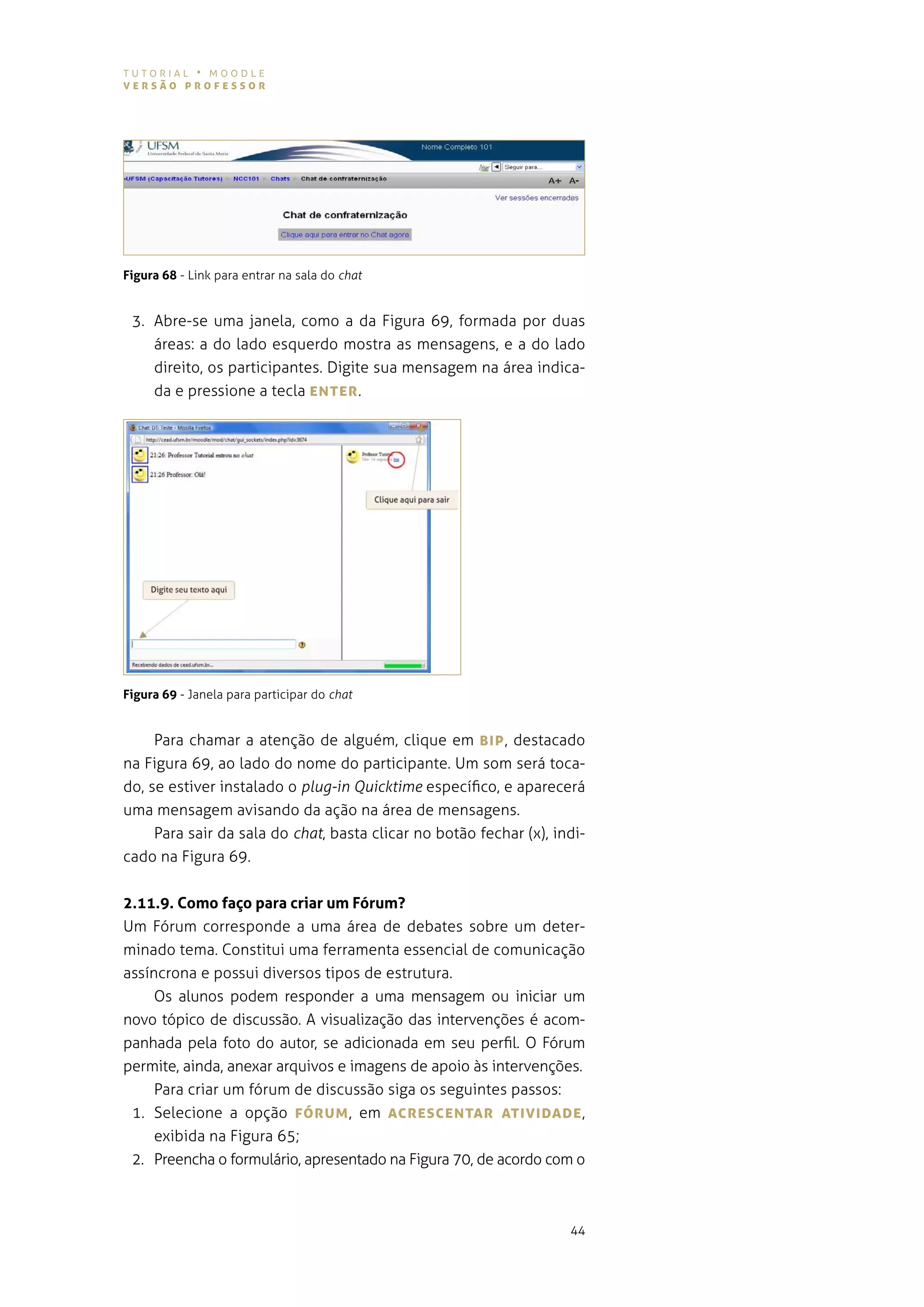 tutorial • moodle
versão professor




Figura 68 - link para entrar na sala do chat


 3. abre-se uma janela, como a da figura 69, formada por duas
    áreas: a do lado esquerdo mostra as mensagens, e a do lado
    direito, os participantes. digite sua mensagem na área indica-
    da e pressione a tecla eNTer .




Figura 69 - Janela para participar do chat


     para chamar a atenção de alguém, clique em BIp , destacado
na figura 69, ao lado do nome do participante. um som será toca-
do, se estiver instalado o plug-in Quicktime específico, e aparecerá
uma mensagem avisando da ação na área de mensagens.
    Para sair da sala do chat, basta clicar no botão fechar (x), indi-
cado na figura 69.


2.11.9. Como faço para criar um Fórum?
Um Fórum corresponde a uma área de debates sobre um deter-
minado tema. constitui uma ferramenta essencial de comunicação
assíncrona e possui diversos tipos de estrutura.
     os alunos podem responder a uma mensagem ou iniciar um
novo tópico de discussão. a visualização das intervenções é acom-
panhada pela foto do autor, se adicionada em seu perfil. o fórum
permite, ainda, anexar arquivos e imagens de apoio às intervenções.
     para criar um fórum de discussão siga os seguintes passos:
 1. selecione a opção fórUM , em AcresceNTAr ATIvIDADe ,
     exibida na Figura 65;
 2. preencha o formulário, apresentado na figura 70, de acordo com o



                                                                   44
 