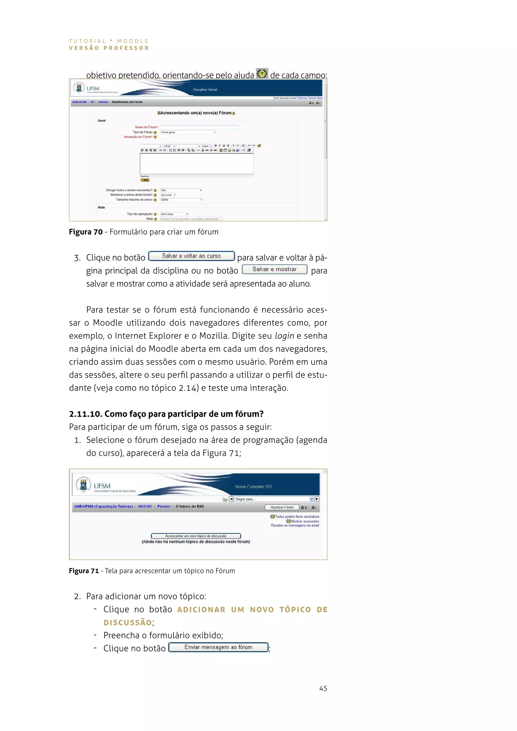 tutorial • moodle
versão professor



     objetivo pretendido, orientando-se pelo ajuda     de cada campo;




Figura 70 - Formulário para criar um fórum


 3. Clique no botão                          para salvar e voltar à pá-
    gina principal da disciplina ou no botão                      para
    salvar e mostrar como a atividade será apresentada ao aluno.


     Para testar se o fórum está funcionando é necessário aces-
sar o moodle utilizando dois navegadores diferentes como, por
exemplo, o internet explorer e o mozilla. digite seu login e senha
na página inicial do moodle aberta em cada um dos navegadores,
criando assim duas sessões com o mesmo usuário. porém em uma
das sessões, altere o seu perfil passando a utilizar o perfil de estu-
dante (veja como no tópico 2.14) e teste uma interação.


2.11.10. Como faço para participar de um fórum?
para participar de um fórum, siga os passos a seguir:
 1. selecione o fórum desejado na área de programação (agenda
    do curso), aparecerá a tela da figura 71;




Figura 71 - tela para acrescentar um tópico no Fórum


 2. para adicionar um novo tópico:
      - Clique no botão ADIcIoNAr UM Novo TópIco De
        DIscUssão ;
      - Preencha o formulário exibido;
      - Clique no botão                 ;



                                                                    45
 