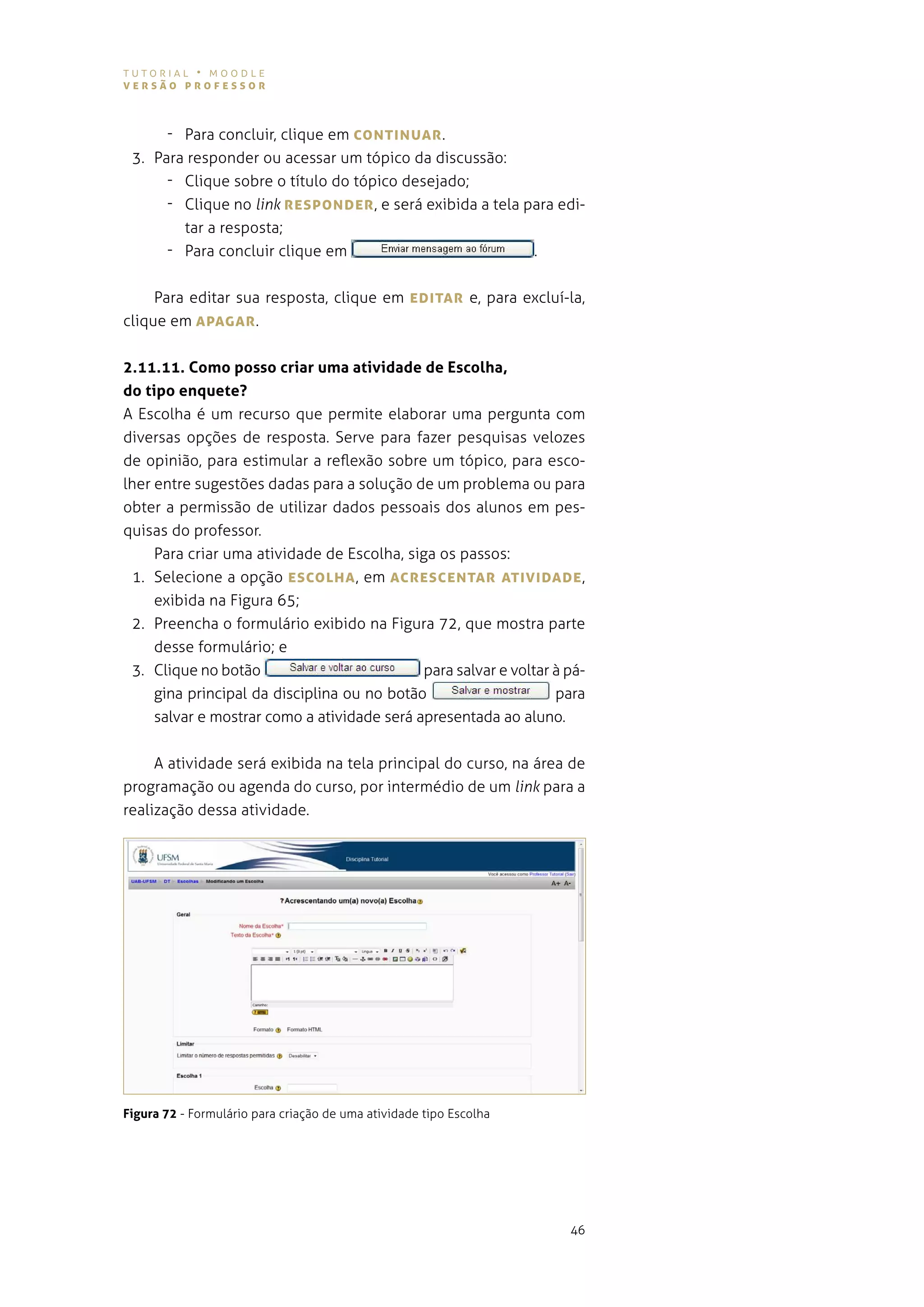 tutorial • moodle
versão professor



      - para concluir, clique em coNTINUAr .
 3. para responder ou acessar um tópico da discussão:
      - Clique sobre o título do tópico desejado;
      - Clique no link respoNDer , e será exibida a tela para edi-
        tar a resposta;
      - Para concluir clique em                           .


     para editar sua resposta, clique em eDITAr e, para excluí-la,
clique em ApAgAr .


2.11.11. Como posso criar uma atividade de Escolha,
do tipo enquete?
a escolha é um recurso que permite elaborar uma pergunta com
diversas opções de resposta. serve para fazer pesquisas velozes
de opinião, para estimular a reflexão sobre um tópico, para esco-
lher entre sugestões dadas para a solução de um problema ou para
obter a permissão de utilizar dados pessoais dos alunos em pes-
quisas do professor.
     para criar uma atividade de escolha, siga os passos:
 1. selecione a opção escoLhA , em AcresceNTAr ATIvIDADe ,
     exibida na Figura 65;
 2. preencha o formulário exibido na figura 72, que mostra parte
     desse formulário; e
 3. Clique no botão                          para salvar e voltar à pá-
     gina principal da disciplina ou no botão                     para
     salvar e mostrar como a atividade será apresentada ao aluno.


    a atividade será exibida na tela principal do curso, na área de
programação ou agenda do curso, por intermédio de um link para a
realização dessa atividade.




Figura 72 - formulário para criação de uma atividade tipo escolha




                                                                    46
 