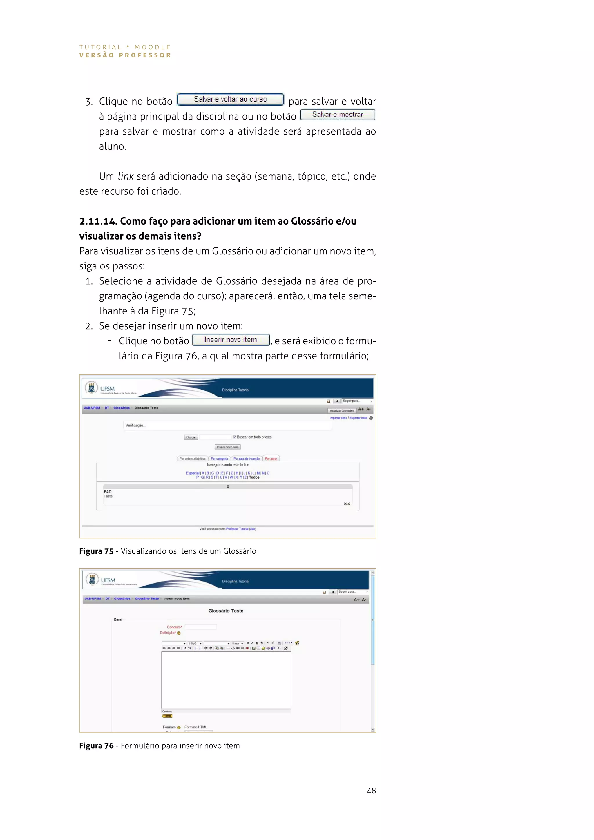 tutorial • moodle
versão professor




 3. Clique no botão                            para salvar e voltar
    à página principal da disciplina ou no botão
    para salvar e mostrar como a atividade será apresentada ao
    aluno.


    Um link será adicionado na seção (semana, tópico, etc.) onde
este recurso foi criado.


2.11.14. Como faço para adicionar um item ao Glossário e/ou
visualizar os demais itens?
para visualizar os itens de um glossário ou adicionar um novo item,
siga os passos:
 1. selecione a atividade de glossário desejada na área de pro-
     gramação (agenda do curso); aparecerá, então, uma tela seme-
     lhante à da Figura 75;
 2. se desejar inserir um novo item:
       - Clique no botão                    , e será exibido o formu-
         lário da figura 76, a qual mostra parte desse formulário;




Figura 75 - visualizando os itens de um glossário




Figura 76 - Formulário para inserir novo item




                                                                  48
 